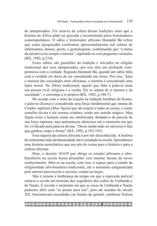 RS Negro – Cartografias sobre a produção do conhecimento	   139

de antepassados. Foi através da coleta dessas tradições orais que a
história da África pôde ser gravada e reconstituída pelos historiadores
contemporâneos. O sábio e historiador africano Hampâté Bâ refere
que como pesquisador confrontou aproximadamente mil relatos de
informantes, domas, griots, e genealogistas, confirmando que “a trama
da narrativa era sempre a mesma”, repetindo-se com pequenas variações
(BÂ, 1982, p.214).
      Esses sábios são guardiões da tradição e iniciados na religião
tradicional dos seus antepassados, por isso têm um profundo com-
promisso com a verdade. Segundo Hampaté Bâ, quando um sábio falta
com a verdade ele deixa de ser considerado um doma. Por isso, “para
a maioria das sociedades orais africanas, a mentira é considerada uma
lepra moral. Na África tradicional, aquele que falta à palavra mata
sua pessoa civil, religiosa e a oculta. Ele se separa de si mesmo e da
sociedade”, e corrompe a si próprio (BÂ, 1982, p.186-7).
      De acordo com o mito da criação na tradição bambara do Komo,
a palavra (Kuma) é considerada uma força fundamental que emana do
Criador supremo (Maa Ngala) que dá origem a todas as coisas, e como
centelha divina é ela mesma criadora, tendo um sentido mágico. Maa
Ngala criou o homem como seu interlocutor, dotando-o de parcela de
sua força suprema, mas permaneceu silencioso até o momento em que
foi vivificado pela palavra divina. “Desse modo tudo no universo é fala
que ganhou corpo e forma” (BÂ, 1982, p.183-195).
      Essa riqueza da cultura africana é por nós desconhecida. A história
do continente-mãe da humanidade não é estudada na escola. Aprendemos
uma história eurocêntrica que nos pôs de costas para a história e para a
cultura africana.
      Hoje, o decreto 10.639 que obriga os estudos africanos e afro-
brasileiros na escola busca preencher esta enorme lacuna de nosso
conhecimento. Abre-se na escola, com isso, o espaço para o estudo da
religiosidade afro-brasileira tradicional, até o momento estigmatizada
pelo mesmo preconceito e racismo votado ao negro.
      Não é remota a lembrança do tempo em que a repressão policial
entrava a cavalo em terreiras dos seguidores dos cultos de Umbanda e
de Nação. É recente o momento em que as casas de Umbanda e Nação
puderam abrir com “as portas para rua”, pois até meados do século
XX, funcionavam escondidas em fundos de quintal, conforme Nelson
 