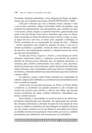 140	   Silva, G.F.; Santos, J.A. & Carneiro, L.C.C. (Org.)



Fernandes, dirigente umbandista, e Noé, dirigente de Nação, em depoi-
mentos por nós coletados em Canoas (AVANCINI/FRANÇA, 2005).
      Cada povo africano que veio à América trouxe consigo o culto
a um ou dois ancestrais, antigos reis/rainhas tribais divinizados, cuja
memória foi perpetuada por seus descendentes, que, reunidos em meio
à escravaria, deram origem ao panteón brasileiro, generalizado hoje
como Culto dos Orixás. Estes orixás, familiares aqui como na África,
foram associados às forças da natureza como o trovão, o fogo, os raios,
as águas do mar e dos rios, as matas, pois, segundo a mitologia, os
Orixás receberam do ser encarregado da criação da terra – Ododua
– tarefas específicas com relação ao domínio da terra, e com ele se
tornam cocriadores e guardiões. Acima de todos está Olorum, criador
do universo, sem representação material, e cultuado através dos orixás
que são seus intermediários.
      O culto dos Orixás, Inquices e Voduns, é uma herança de cultos
africanos tradicionais bantus e sudaneses provenientes do panteon
familiar de diversos povos africanos que, na diáspora americana, se
reuniram para celebrar coletivamente seus cultos e seus ancestrais,
através de rituais que se diversificaram a partir da herança das diferentes
nações africanas e das comunidades negras que foram se reorganizando
na América, cultuando também seus ancestrais locais que são os caboclos
e pretos velhos.
      Os caboclos e pretos velhos foram cultuados nos candomblés de
caboclo e depois pela Umbanda e se constituem em intermediários locais
com o mundo do sagrado.
      Assim como os ancestrais protetores na África, os Pretos Velhos
e Caboclos se constituem em grandes protetores e são evocados nas
sessões das terreiras para orientar a vida de seus filhos, que buscam
resolver problemas de saúde, conflitos familiares, dificuldades ma-
teriais e realizar desejos.
      Esses desejos e necessidades se resolvem através de rituais pro-
piciatórios materializados nas oferendas. Na organização das socieda-
des africanas tradicionais a oferenda faz parte de uma relação de troca
em que os súditos ou familiares de uma linhagem ou chefaria oferecem
aos seus chefes, senhores ou reis um tributo ou uma dádiva em espécie
ou trabalho em troca de sua proteção. Estes chefes, por sua vez, também
presenteiam seus subalternos com um presente ou contradádiva.
 