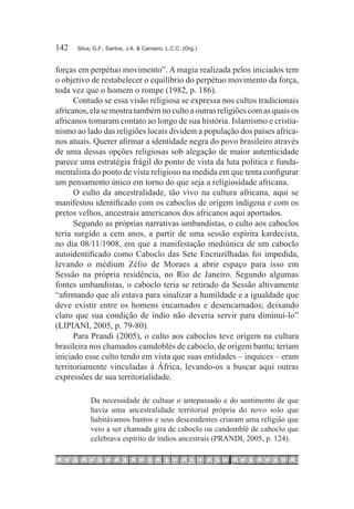 142	   Silva, G.F.; Santos, J.A. & Carneiro, L.C.C. (Org.)



forças em perpétuo movimento”. A magia realizada pelos iniciados tem
o objetivo de restabelecer o equilíbrio do perpétuo movimento da força,
toda vez que o homem o rompe (1982, p. 186).
      Contudo se essa visão religiosa se expressa nos cultos tradicionais
africanos, ela se mostra também no culto a outras religiões com as quais os
africanos tomaram contato ao longo de sua história. Islamismo e cristia-
nismo ao lado das religiões locais dividem a população dos países africa-
nos atuais. Querer afirmar a identidade negra do povo brasileiro através
de uma dessas opções religiosas sob alegação de maior autenticidade
parece uma estratégia frágil do ponto de vista da luta política e funda-
mentalista do ponto de vista religioso na medida em que tenta configurar
um pensamento único em torno do que seja a religiosidade africana.
      O culto da ancestralidade, tão vivo na cultura africana, aqui se
manifestou identificado com os caboclos de origem indígena e com os
pretos velhos, ancestrais americanos dos africanos aqui aportados.
      Segundo as próprias narrativas umbandistas, o culto aos caboclos
teria surgido a cem anos, a partir de uma sessão espírita kardecista,
no dia 08/11/1908, em que a manifestação mediúnica de um caboclo
autoidentificado como Caboclo das Sete Encruzilhadas foi impedida,
levando o médium Zélio de Moraes a abrir espaço para isso em
Sessão na própria residência, no Rio de Janeiro. Segundo algumas
fontes umbandistas, o caboclo teria se retirado da Sessão altivamente
“afirmando que ali estava para sinalizar a humildade e a igualdade que
deve existir entre os homens encarnados e desencarnados; deixando
claro que sua condição de índio não deveria servir para diminuí-lo”
(LIPIANI, 2005, p. 79-80).
      Para Prandi (2005), o culto aos caboclos teve origem na cultura
brasileira nos chamados camdoblés de caboclo, de origem bantu; teriam
iniciado esse culto tendo em vista que suas entidades – inquices – eram
territoriamente vinculadas à África, levando-os a buscar aqui outras
expressões de sua territorialidade.

            Da necessidade de cultuar o antepassado e do sentimento de que
            havia uma ancestralidade territorial própria do novo solo que
            habitávamos bantos e seus descendentes criaram uma religião que
            veio a ser chamada gira de caboclo ou candomblé de caboclo que
            celebrava espírito de índios ancestrais (PRANDI, 2005, p. 124).
 