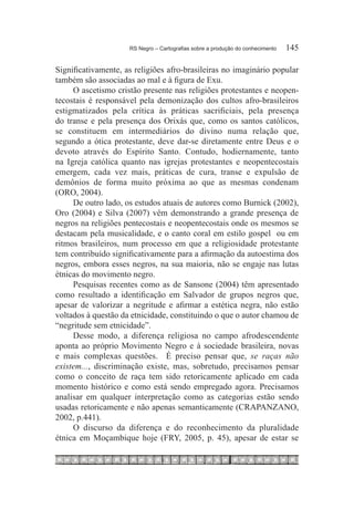 RS Negro – Cartografias sobre a produção do conhecimento	   145

Significativamente, as religiões afro-brasileiras no imaginário popular
também são associadas ao mal e à figura de Exu.
     O ascetismo cristão presente nas religiões protestantes e neopen-
tecostais é responsável pela demonização dos cultos afro-brasileiros
estigmatizados pela crítica às práticas sacrificiais, pela presença
do transe e pela presença dos Orixás que, como os santos católicos,
se constituem em intermediários do divino numa relação que,
segundo a ótica protestante, deve dar-se diretamente entre Deus e o
devoto através do Espírito Santo. Contudo, hodiernamente, tanto
na Igreja católica quanto nas igrejas protestantes e neopentecostais
emergem, cada vez mais, práticas de cura, transe e expulsão de
demônios de forma muito próxima ao que as mesmas condenam
(ORO, 2004).
     De outro lado, os estudos atuais de autores como Burnick (2002),
Oro (2004) e Silva (2007) vêm demonstrando a grande presença de
negros na religiões pentecostais e neopentecostais onde os mesmos se
destacam pela musicalidade, e o canto coral em estilo gospel ou em
ritmos brasileiros, num processo em que a religiosidade protestante
tem contribuído significativamente para a afirmação da autoestima dos
negros, embora esses negros, na sua maioria, não se engaje nas lutas
étnicas do movimento negro.
     Pesquisas recentes como as de Sansone (2004) têm apresentado
como resultado a identificação em Salvador de grupos negros que,
apesar de valorizar a negritude e afirmar a estética negra, não estão
voltados à questão da etnicidade, constituindo o que o autor chamou de
“negritude sem etnicidade”.
     Desse modo, a diferença religiosa no campo afrodescendente
aponta ao próprio Movimento Negro e à sociedade brasileira, novas
e mais complexas questões. É preciso pensar que, se raças não
existem..., discriminação existe, mas, sobretudo, precisamos pensar
como o conceito de raça tem sido retoricamente aplicado em cada
momento histórico e como está sendo empregado agora. Precisamos
analisar em qualquer interpretação como as categorias estão sendo
usadas retoricamente e não apenas semanticamente (CRAPANZANO,
2002, p.441).
     O discurso da diferença e do reconhecimento da pluralidade
étnica em Moçambique hoje (FRY, 2005, p. 45), apesar de estar se
 