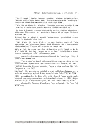 RS Negro – Cartografias sobre a produção do conhecimento	   147

CORREA, Norton F. Os vivos, os mortos e os deuses: um estudo antropológico sobre
o batuque no Rio Grande do Sul. 1988. Dissertação (Mestrado em Antropologia) –
Universidade Federal do Rio Grande do Sul, Porto Alegre, 1988.
COSTA E SILVA, Alberto da. A Manilha e o Limbambo. A África e a escravidào de 1500
a 1700. Rio de Janeiro: Nova Fronteira: Fundação Biblioteca Nacional, 2002.
FRY, Peter. Culturas da diferença: sequelas das políticas coloniais portuguesas e
britâncias na África Austral. In: A persistência da raça. Rio de Janeiro: Civilização
Brasileira, 2005.
 LIPIANI, José Luiz. Orixás e Umbandá. Comportamento e personalidade dos seus
filhos. 4. ed. São Paulo: Pallas, 2005
LOPES, Carlos. Os limites históricos de uma fronteira territorial: Guiné
“portuguesa” ou Guiné-bissau. Bissau: 1994 Disponível em: <www.lusotopie.
sciencespobordeaux.fr/lopes94.pdf>. Acessado em: 23 dez. 2007.
ORO, Ari Pedro. Os negros e os cultos afro-brasileiros no Rio Grande do Sul. In:
BOAVENTURA, Ilka (Org.). Negros no sul do Brasil: invisibilidade e territo-
rialidade. Florianópolis: Letras Contemporâneas, 1996.
______. As religiões afrodescendentes no Rio Grande do Sul. Porto Alegre: Editora da
Universidade/UFRGS, 1994.
______. “Guerre Sainte” au Breseil: intolerance religieuse: neo petencotiste et reactions
afro-bresiliennes. Disponível em: <www.iheal.univ-paris3.fr>. Acessado em: 2004.
PRANDI, Reginaldo. Segredos guardados: Orixás na alma brasileira. São Paulo:
Companhia de Letras, 2005.
SANSONE, Lívio. Negritude sem etnicidade: o local e o global nas relações raciais e na
produção cultural negra do Brasil. Rio de Janeiro/Salvador: Pallas/EDUFBA, 2004.
SILVA. Vagner Gonçalves da.  Entre a Gira de Fé e Jesus de Nazaré: relações socio-
estruturais entre neopentecostalismo e religiões afro-brasileiras. In: SILVA, Wagner
Gonçalves da (Org.). Intolerância religiosa. São Paulo: EDUSP, 2007. pp191-260 
______. Candomblé e Umbanda. Caminhos da Devoção Brasileira. São Paulo: Selo
Negro, 2005.
 