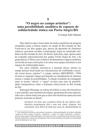 9
            “O negro no campo artístico”:
       uma possibilidade analítica de espaços de
       solidariedade étnica em Porto Alegre/RS
                                                              Cristian Jobi Salaini


      Meu objetivo aqui é trazer parte de minha experiência de pesquisa
etnográfica junto a artistas negros no estado do Rio Grande do Sul.
Focar-me-ei em dois grupos que, através da apreensão de elementos
estéticos, procuram ressaltar a participação negra na construção sim-
bólica do Rio Grande do Sul e do Brasil. Seleciono, aqui, apenas parte
do conteúdo representacional dos grupos Frente Negra de Arte e do
grupo Raízes d´África com o objetivo de demonstrar a riqueza simbólica
envolvida em suas construções e de como esses grupos articulam-se em
espaços de solidariedade étnica.
      Em outro trabalho, discutiu-se a inserção desses artistas no
campo artístico local tendo em vista processos de visibilidade e ascen-
são social desses sujeitos:66 o campo artístico (BOURDIEU, 1989)
revelou-se enquanto espaço privilegiado no entendimento de trânsitos
sociais e campo de possibilidades. A relação resultante da conjugação
entre os termos “artista” e “negro” revelou uma série de possibili-
dades interpretativas sobre o fenômeno étnico/racial no Rio Grande
do Sul.
      Kabengele Munanga, no esforço de definir as artes afro-brasileiras
e, por extensão, seus momentos de origem, aponta para diversos aspectos,
entre eles a forma ritual com que as artes afro-brasileiras aparecem num
primeiro momento no Brasil:
             Insistimos em dizer que a primeira forma de arte plástica afro-
             brasileira propriamente dita é uma arte ritual, religiosa. Seu
             nascimento seria difícil de datar por causa da clandestinidade na

   Esta experiencia remonta, num primeiro momento, minha participação em projeto intitulado
66		

“Negros de Porto Alegre, memoria e trajetórias: o negro no campo intelectual e artístico”,
desenvolvido durante minha graduação em Ciencias Sociais e coordenado pela professora Daisy
Macedo de Barcellos, doutora em antropologia. Parte de meu trabalho de mestrado em antropología
social foi dedicado a esse tema.
 