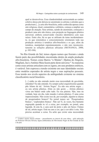 RS Negro – Cartografias sobre a produção do conhecimento	   149

             qual se desenvolveu. Essa clandestinidade acrescentada ao caráter
             coletivo dessa arte deixou no anonimato os artistas e artesãos que a
             produziram [...] a arte afro-brasileira, então conhecida apenas como
             arte religiosa, ritual, comunitária e utilitária, começa a ampliar seu
             campo de atuação. Seus artistas, saindo do anonimato, começam a
             produzir uma arte não étnica, com projeção na linguagem plástica
             universal, embora conservando vínculos identitários com suas
             raízes. Entre eles, há os que se utilizam do tema incidentalmen-
             te, os que sistemática e conscientemente orientaram toda sua
             produção artística à temática afro-brasileira e os que, além da
             temática, manipulam espontaneamente, e não raro inconscien-
             temente as soluções plásticas africanas (MUNANGA, 2000,
             p. 102-104).
     No Rio Grande do Sul, temos alguns nomes que fizeram e ainda
fazem parte das possibilidades encontradas dentro da ampla produção
afro-brasileira. Nomes como Barros “o Mulato”, Djalma do Alegrete,
Magliani, Jaci e Antônio Maia fazem parte deste universo.67 As maneiras
como esses artistas articulam com os signos, em seus produtos estéticos,
é variável. Isto expressa a tensão existente em suas identidades sociais
entre modelos esperados do artista negro e suas aspirações pessoais.
Essa tensão nos revela aspectos da ambiguidade existente no sistema
classificatório racial brasileiro.
             [...] então eu não entendo muito essa necessidade de gavetinha,
             entendeu? Eu não entendo. Eu sempre achei esquisitíssimo quando
             põe fulano de tal: ‘Artista Negro’. Eu não sou artista negra ...
             eu sou artista plástica. Aliás eu não gosto ... Artista plástico
             virou um balaio onde cabe tudo. Eu sou pintora. Não, mas na
             verdade, hoje em dia, todo mundo é artista plástico. É uma coisa
             impressionante. Não existe isso de, por exemplo, alguém te chama
             de pesquisadora branca? No jornal nunca sai: ‘Pesquisadora
             branca’; ‘exploradora branca’. Não sai! E, às vezes, fica bastante
             engraçado quando tu vê a coisa, por exemplo, no jornal, uma
             legenda. Já esta lá, o cara azul de preto e põe em baixo: Fulano
             de tal, artista negro. Está na cara a cor, que a cor dele é esta. Não
             precisa acentuar a coisa. Eu acho que existe uma necessidade

67	
   	 Conheci muitos desses artistas – pessoalmente ou através de suas obras – pela indicação
do Professor Oliveira Silveira, figura emblemática do Movimento Negro do Rio Grande do Sul
e do país.
 