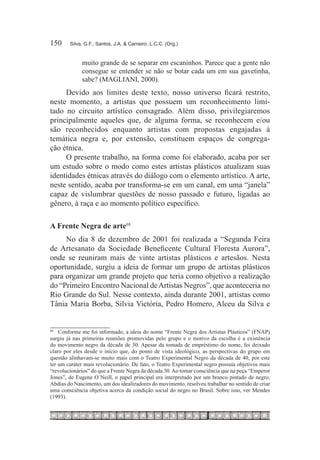 150	    Silva, G.F.; Santos, J.A. & Carneiro, L.C.C. (Org.)


             muito grande de se separar em escaninhos. Parece que a gente não
             consegue se entender se não se botar cada um em sua gavetinha,
             sabe? (MAGLIANI, 2000).
     Devido aos limites deste texto, nosso universo ficará restrito,
neste momento, a artistas que possuem um reconhecimento limi-
tado no circuito artístico consagrado. Além disso, privilegiaremos
principalmente aqueles que, de alguma forma, se reconhecem e/ou
são reconhecidos enquanto artistas com propostas engajadas à
temática negra e, por extensão, constituem espaços de congrega-
ção étnica.
     O presente trabalho, na forma como foi elaborado, acaba por ser
um estudo sobre o modo como estes artistas plásticos atualizam suas
identidades étnicas através do diálogo com o elemento artístico. A arte,
neste sentido, acaba por transforma-se em um canal, em uma “janela”
capaz de vislumbrar questões de nosso passado e futuro, ligadas ao
gênero, à raça e ao momento político específico.

A Frente Negra de arte68
     No dia 8 de dezembro de 2001 foi realizada a “Segunda Feira
de Artesanato da Sociedade Beneficente Cultural Floresta Aurora”,
onde se reuniram mais de vinte artistas plásticos e artesãos. Nesta
oportunidade, surgiu a ideia de formar um grupo de artistas plásticos
para organizar um grande projeto que teria como objetivo a realização
do “Primeiro Encontro Nacional de Artistas Negros”, que aconteceria no
Rio Grande do Sul. Nesse contexto, ainda durante 2001, artistas como
Tânia Maria Borba, Silvia Victória, Pedro Homero, Alceu da Silva e


68	
   	 Conforme me foi informado, a ideia do nome “Frente Negra dos Artistas Plásticos” (FNAP)
surgiu já nas primeiras reuniões promovidas pelo grupo e o motivo da escolha é a existência
do movimento negro da década de 30. Apesar da tomada de empréstimo do nome, foi deixado
claro por eles desde o início que, do ponto de vista ideológico, as perspectivas do grupo em
questão alinhavam-se muito mais com o Teatro Experimental Negro da década de 40, por este
ter um caráter mais revolucionário. De fato, o Teatro Experimental negro possuía objetivos mais
“revolucionários” do que a Frente Negra da década 30. Ao tomar consciência que na peça “Emperor
Jones”, de Eugene O´Neill, o papel principal era interpretado por um branco pintado de negro,
Abdias do Nascimento, um dos idealizadores do movimento, resolveu trabalhar no sentido de criar
uma consciência objetiva acerca da condição social do negro no Brasil. Sobre isso, ver Mendes
(1993).
 