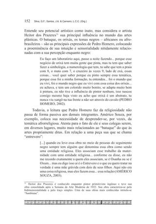 152	   Silva, G.F.; Santos, J.A. & Carneiro, L.C.C. (Org.)



Entende seu potencial artístico como inato, mas considera o artista
Heitor dos Prazeres71 sua principal influência no mundo das artes
plásticas. O batuque, os orixás, os temas negros – africanos ou afro-
brasileiros – são as principais expressões de Pedro Homero, colocando
a proeminência de sua intuição e sensorialidade nitidamente relacio-
nadas com a sua percepção enquanto negro:
            Eu faço um laboratório aqui, passo a noite fazendo... porque esse
            negócio de orixá tem muita gente que pinta, mas tu tem que saber
            fazer a simbologia, a numerologia que tem, tu sabe que tem a praia
            com 8, o mato com 7, o cruzeiro às vezes 9, lado de exú, essas
            coisas... você quer saber porque eu pinto sempre essa temática,
            porque essa foi a minha formação, tu entendeu... foi o mundo que
            eu vivi, foi o mundo negro que eu vivi com essa coisa dos orixás...
            eu achava, e tem um colorido muito bonito, se adapta muito bem
            à pintura, eu não tive a influência de pintor nenhum, isso nasceu
            comigo mesmo haja visto eu acho que orixá é um abstrato, tu
            nunca viu xangô na tua frente a não ser através do cavalo (PEDRO
            HOMERO, 2002).
     Todavia, a leitura que Pedro Homero faz da religiosidade não
passa de forma passiva aos demais integrantes. Américo Souza, por
exemplo, coloca sua necessidade de desprender-se, por vezes, da
temática afrorreligiosa. Atenta para o fato de ele e seus colegas serem,
em diversos lugares, muito mais relacionados ao “batuque” do que às
artes propriamente ditas. Em relação a uma peça sua que se chama
“entrevero”:
            [...] quando eu levo essa obra no meio de pessoas do seguimento
            negro sempre tem alguém que denomina essa obra como sendo
            uma entidade religiosa. Eles associam esse trabalho da mater-
            nidade com uma entidade religiosa... conforme eu disse, eu não
            me recordo exatamente a quem eles associam, se é Osanha ou se é
            Oxum... mas eu digo isso aí é o Entrevero e o que eu quero tratar na
            verdade é uma mãe grávida com dois de seus filhos. Aqui não era
            uma coisa religiosa, mas eles fazem essa... essa relação (AMÉRICO
            SOUZA, 2003).

   Heitor dos Prazeres é conhecido enquanto pintor primitivista ingênuo e teve sua
71		

obra consolidada após a Semana da Arte Moderna de 1922. Sua obra caracteriza-se pela
bidimensionalidade e pelo traço simples. Uma de suas obras mais conhecidas intitula-se
“Sambistas”.
 