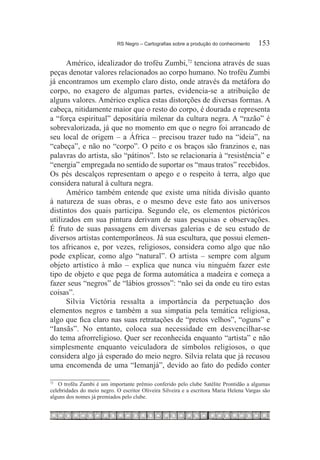 RS Negro – Cartografias sobre a produção do conhecimento	    153

      Américo, idealizador do troféu Zumbi,72 tenciona através de suas
peças denotar valores relacionados ao corpo humano. No troféu Zumbi
já encontramos um exemplo claro disto, onde através da metáfora do
corpo, no exagero de algumas partes, evidencia-se a atribuição de
alguns valores. Américo explica estas distorções de diversas formas. A
cabeça, nitidamente maior que o resto do corpo, é dourada e representa
a “força espiritual” depositária milenar da cultura negra. A “razão” é
sobrevalorizada, já que no momento em que o negro foi arrancado de
seu local de origem – a África – precisou trazer tudo na “ideia”, na
“cabeça”, e não no “corpo”. O peito e os braços são franzinos e, nas
palavras do artista, são “pátinos”. Isto se relacionaria à “resistência” e
“energia” empregada no sentido de suportar os “maus tratos” recebidos.
Os pés descalços representam o apego e o respeito à terra, algo que
considera natural à cultura negra.
      Américo também entende que existe uma nítida divisão quanto
à natureza de suas obras, e o mesmo deve este fato aos universos
distintos dos quais participa. Segundo ele, os elementos pictóricos
utilizados em sua pintura derivam de suas pesquisas e observações.
É fruto de suas passagens em diversas galerias e de seu estudo de
diversos artistas contemporâneos. Já sua escultura, que possui elemen-
tos africanos e, por vezes, religiosos, considera como algo que não
pode explicar, como algo “natural”. O artista – sempre com algum
objeto artístico à mão – explica que nunca viu ninguém fazer este
tipo de objeto e que pega de forma automática a madeira e começa a
fazer seus “negros” de “lábios grossos”: “não sei da onde eu tiro estas
coisas”.
      Silvia Victória ressalta a importância da perpetuação dos
elementos negros e também a sua simpatia pela temática religiosa,
algo que fica claro nas suas retratações de “pretos velhos”, “oguns” e
“Iansãs”. No entanto, coloca sua necessidade em desvencilhar-se
do tema afrorreligioso. Quer ser reconhecida enquanto “artista” e não
simplesmente enquanto veiculadora de símbolos religiosos, o que
considera algo já esperado do meio negro. Silvia relata que já recusou
uma encomenda de uma “Iemanjá”, devido ao fato do pedido conter

72		
    O troféu Zumbi é um importante prêmio conferido pelo clube Satélite Prontidão a algumas
celebridades do meio negro. O escritor Oliveira Silveira e a escritora Maria Helena Vargas são
alguns dos nomes já premiados pelo clube.
 