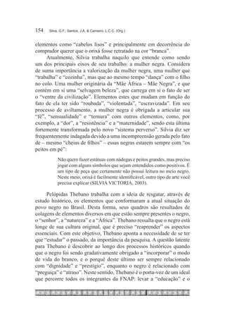 154	   Silva, G.F.; Santos, J.A. & Carneiro, L.C.C. (Org.)



elementos como “cabelos lisos” e principalmente em decorrência do
comprador querer que o orixá fosse retratado na cor “branca”.
     Atualmente, Silvia trabalha naquilo que entende como sendo
um dos principais eixos de seu trabalho: a mulher negra. Considera
de suma importância a valorização da mulher negra, uma mulher que
“trabalha” e “cozinha”, mas que ao mesmo tempo “dança” com o filho
no colo. Uma mulher originária da “Mãe África – Mãe Negra”, e que
contém em si uma “selvagem beleza”, que carrega em si o fato de ser
o “ventre da civilização”. Elementos estes que mudam em função do
fato de ela ter sido “roubada”, “violentada”, “escravizada”. Em seu
processo de aviltamento, a mulher negra é obrigada a articular sua
“fé”, “sensualidade” e “ternura” com outros elementos, como, por
exemplo, a “dor”, a “resistência” e a “maternidade”, sendo esta última
fortemente transformada pelo novo “sistema perverso”. Silvia diz ser
frequentemente indagada devido a uma incompreensão gerada pelo fato
de – mesmo “cheias de filhos” – essas negras estarem sempre com “os
peitos em pé”:
            Não quero fazer estátuas com nádegas e peitos grandes, mas preciso
            jogar com alguns símbolos que sejam entendidos como positivos. É
            um tipo de peça que certamente não possui leitura no meio negro.
            Neste meio, orixá é facilmente identificável, outro tipo de arte você
            precisa explicar (SILVIA VICTORIA, 2003).

     Pelópidas Thebano trabalha com a ideia de resgatar, através de
estudo histórico, os elementos que conformaram a atual situação do
povo negro no Brasil. Desta forma, seus quadros são resultados de
colagens de elementos diversos em que estão sempre presentes o negro,
o “senhor”, a “natureza” e a “África”. Thebano ressalta que o negro está
longe de sua cultura original, que é preciso “reaprender” os aspectos
essenciais. Com este objetivo, Thebano aponta a necessidade de se ter
que “estudar” o passado, da importância da pesquisa. A questão latente
para Thebano é descobrir ao longo dos processos históricos quando
que o negro foi sendo gradativamente obrigado a “incorporar” o modo
de vida do branco, e o porquê deste último ser sempre relacionado
com “dignidade” e “prestígio”, enquanto o negro é relacionado com
“preguiça” e “atraso”. Neste sentido, Thebano é o porta-voz de um ideal
que percorre todos os integrantes da FNAP: levar a “educação” e o
 