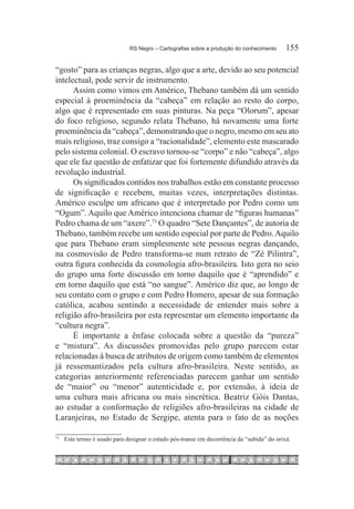 RS Negro – Cartografias sobre a produção do conhecimento	     155

“gosto” para as crianças negras, algo que a arte, devido ao seu potencial
intelectual, pode servir de instrumento.
      Assim como vimos em Américo, Thebano também dá um sentido
especial à proeminência da “cabeça” em relação ao resto do corpo,
algo que é representado em suas pinturas. Na peça “Olorum”, apesar
do foco religioso, segundo relata Thebano, há novamente uma forte
proeminência da “cabeça”, demonstrando que o negro, mesmo em seu ato
mais religioso, traz consigo a “racionalidade”, elemento este mascarado
pelo sistema colonial. O escravo tornou-se “corpo” e não “cabeça”, algo
que ele faz questão de enfatizar que foi fortemente difundido através da
revolução industrial.
      Os significados contidos nos trabalhos estão em constante processo
de significação e recebem, muitas vezes, interpretações distintas.
Américo esculpe um africano que é interpretado por Pedro como um
“Ogum”. Aquilo que Américo intenciona chamar de “figuras humanas”
Pedro chama de um “axere”.73 O quadro “Sete Dançantes”, de autoria de
Thebano, também recebe um sentido especial por parte de Pedro. Aquilo
que para Thebano eram simplesmente sete pessoas negras dançando,
na cosmovisão de Pedro transforma-se num retrato de “Zé Pilintra”,
outra figura conhecida da cosmologia afro-brasileira. Isto gera no seio
do grupo uma forte discussão em torno daquilo que é “aprendido” e
em torno daquilo que está “no sangue”. Américo diz que, ao longo de
seu contato com o grupo e com Pedro Homero, apesar de sua formação
católica, acabou sentindo a necessidade de entender mais sobre a
religião afro-brasileira por esta representar um elemento importante da
“cultura negra”.
      É importante a ênfase colocada sobre a questão da “pureza”
e “mistura”. As discussões promovidas pelo grupo parecem estar
relacionadas à busca de atributos de origem como também de elementos
já ressemantizados pela cultura afro-brasileira. Neste sentido, as
categorias anteriormente referenciadas parecem ganhar um sentido
de “maior” ou “menor” autenticidade e, por extensão, à ideia de
uma cultura mais africana ou mais sincrética. Beatriz Góis Dantas,
ao estudar a conformação de religiões afro-brasileiras na cidade de
Laranjeiras, no Estado de Sergipe, atenta para o fato de as noções

73		
       Este termo é usado para designar o estado pós-transe em decorrência da “subida” do orixá.
 