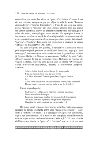 156	    Silva, G.F.; Santos, J.A. & Carneiro, L.C.C. (Org.)



construídas em torno das ideias de “pureza” e “mistura” serem fruto
de um processo complexo que vai além da relação entre “brancos
dominadores” e “negros dominados”. É fruto de um jogo que incor-
pora a “pureza” e “mistura” em seus sentidos êmicos, mas que ganha
um caráter conflitivo através do embate existente entre políticos, pais e
mães de santo, antropólogos, entre outros. De qualquer forma, é
importante ressaltar o papel da afrorreligiosidade enquanto canal de
expressão étnica que contém elementos expressivos quanto às ideias de
“pureza” e “mistura”. Isto acaba por possibilitar a vivência de várias
“Áfricas” no Brasil (DANTAS, 1988).
     No caso do grupo em questão, é perceptível a constante busca
pelo negro original, portador de qualidades imutáveis, algo que “está
no sangue” nas recorrentes palavras dos artistas. Alguns destes artistas
já foram à Bahia e à África e se consideram “órfãos” de uma “mãe-
África” incapaz de dar as respostas certas. Thebano, ao retornar de
viagem à Bahia, escreveu uma poesia que se chama “Diversidade”
e que se divide em duas partes, “encanto” e “desencanto”, respecti-
vamente:
             Salve a Bahia Brasil, onde Olorum fez sua morada
             E de sua morada fez a casa de seus orixás
             Ah! Meu Salvador! Terra de gente boa, alegre e faceira
             [...]
             Axé a todos seus filhos afrodescendentes ontem, hoje e amanhã
             Do seu canto o encanto que me seduz e me faz feliz [...]
       E uma segunda parte:
             Castro Alves [...] teu navio negreiro continua sangrando
             Mares vermelhos de sangue
             Pouco ou quase nada mudou, no holocausto de teus negros
             Teu povo continua algemado nos grilhões do passado
             O capitão do mato continua sua perseguição [...]

     De forma geral, podemos dizer que as soluções estéticas do grupo
residem na tensão existente entre uma “busca pela origem” – algo
inato e “natural” ao negro – e a percepção de algo a ser construído,
algo a ser transformado: só é possível um completo entendimento da
cultura negra através do investimento na “educação”. Há uma relação
dialética entre ideais de “pureza” e “mistura” que se projetam nos
 
