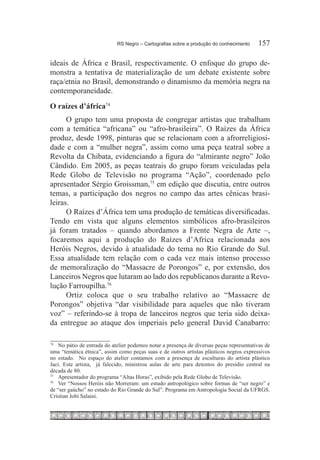 RS Negro – Cartografias sobre a produção do conhecimento	     157

ideais de África e Brasil, respectivamente. O enfoque do grupo de-
monstra a tentativa de materialização de um debate existente sobre
raça/etnia no Brasil, demonstrando o dinamismo da memória negra na
contemporaneidade.
O raízes d’áfrica74
      O grupo tem uma proposta de congregar artistas que trabalham
com a temática “africana” ou “afro-brasileira”. O Raízes da África
produz, desde 1998, pinturas que se relacionam com a afrorreligiosi-
dade e com a “mulher negra”, assim como uma peça teatral sobre a
Revolta da Chibata, evidenciando a figura do “almirante negro” João
Cândido. Em 2005, as peças teatrais do grupo foram veiculadas pela
Rede Globo de Televisão no programa “Ação”, coordenado pelo
apresentador Sérgio Groissman,75 em edição que discutia, entre outros
temas, a participação dos negros no campo das artes cênicas brasi-
leiras.
      O Raízes d’África tem uma produção de temáticas diversificadas.
Tendo em vista que alguns elementos simbólicos afro-brasileiros
já foram tratados – quando abordamos a Frente Negra de Arte –,
focaremos aqui a produção do Raízes d’Africa relacionada aos
Heróis Negros, devido à atualidade do tema no Rio Grande do Sul.
Essa atualidade tem relação com o cada vez mais intenso processo
de memoralização do “Massacre de Porongos” e, por extensão, dos
Lanceiros Negros que lutaram ao lado dos republicanos durante a Revo-
lução Farroupilha.76
      Ortiz coloca que o seu trabalho relativo ao “Massacre de
Porongos” objetiva “dar visibilidade para aqueles que não tiveram
voz” – referindo-se à tropa de lanceiros negros que teria sido deixa-
da entregue ao ataque dos imperiais pelo general David Canabarro:

74		
     No pátio de entrada do atelier podemos notar a presença de diversas peças representativas de
uma “temática étnica”, assim como peças suas e de outros artistas plásticos negros expressivos
no estado. No espaço do atelier contamos com a presença de esculturas do artista plástico
Jaci. Este artista, já falecido, ministrou aulas de arte para detentos do presídio central na
década de 80.
75		
     Apresentador do programa “Altas Horas”, exibido pela Rede Globo de Televisão.
76		
     Ver “Nossos Heróis não Morreram: um estudo antropológico sobre formas de “ser negro” e
de “ser gaúcho” no estado do Rio Grande do Sul”. Programa em Antropología Social da UFRGS.
Cristian Jobi Salaini.
 