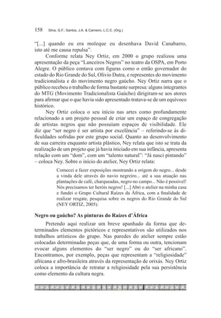 158	   Silva, G.F.; Santos, J.A. & Carneiro, L.C.C. (Org.)



“[...] quando eu era moleque eu desenhava David Canabarro,
isto até me causa repulsa”.
      Conforme relata Ney Ortiz, em 2000 o grupo realizou uma
apresentação da peça “Lanceiros Negros” no teatro da OSPA, em Porto
Alegre. O público contava com figuras como o então governador do
estado do Rio Grande do Sul, Olívio Dutra, e representes do movimento
tradicionalista e do movimento negro gaúcho. Ney Ortiz narra que o
público recebeu o trabalho de forma bastante surpresa: alguns integrantes
do MTG (Movimento Tradicionalista Gaúcho) dirigiram-se aos atores
para afirmar que o que havia sido apresentado tratava-se de um equívoco
histórico.
      Ney Ortiz coloca o seu início nas artes como profundamente
relacionado a um projeto pessoal de criar um espaço de congregação
de artistas negros que não possuíam espaços de visibilidade. Ele
diz que “ser negro é ser artista por excelência” – referindo-se às di-
ficuldades sofridas por este grupo social. Quanto ao desenvolvimento
de sua carreira enquanto artista plástico, Ney relata que isto se trata da
realização de um projeto que já havia iniciado em sua infância, apresenta
relação com um “dom”, com um “talento natural”: “Já nasci pintando”
– coloca Ney. Sobre o início do atelier, Ney Ortiz relata:
            Comecei a fazer exposições mostrando a origem do negro... desde
            a vinda dele através do navio negreiro... até a sua atuação nas
            plantações de café, charqueadas, negro no campo... Não é possível!
            Nós precisamos ter heróis negros! [...] Abri o atelier na minha casa
            e fundei o Grupo Cultural Raízes da África, com a finalidade de
            realizar resgate, pesquisa sobre os negros do Rio Grande do Sul
            (NEY ORTIZ, 2005).

Negro ou gaúcho? As pinturas do Raízes d’África
      Pretendo aqui realizar um breve apanhado da forma que de-
terminados elementos pictóricos e representativos são utilizados nos
trabalhos artísticos do grupo. Nas paredes do atelier sempre estão
colocadas determinadas peças que, de uma forma ou outra, tencionam
evocar alguns elementos do “ser negro” ou do “ser africano”.
Encontramos, por exemplo, peças que representam a “religiosidade”
africana e afro-brasileira através da representação de orixás. Ney Ortiz
coloca a importância de retratar a religiosidade pela sua persistência
como elemento da cultura negra.
 