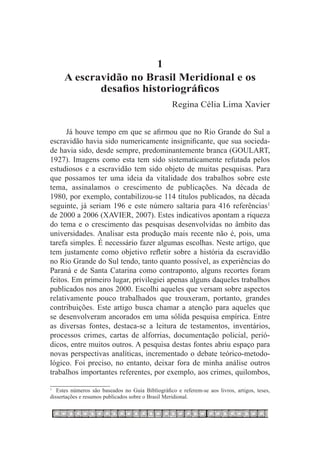 1
     A escravidão no Brasil Meridional e os
            desafios historiográficos
                                                   Regina Célia Lima Xavier


      Já houve tempo em que se afirmou que no Rio Grande do Sul a
escravidão havia sido numericamente insignificante, que sua socieda-
de havia sido, desde sempre, predominantemente branca (GOULART,
1927). Imagens como esta tem sido sistematicamente refutada pelos
estudiosos e a escravidão tem sido objeto de muitas pesquisas. Para
que possamos ter uma ideia da vitalidade dos trabalhos sobre este
tema, assinalamos o crescimento de publicações. Na década de
1980, por exemplo, contabilizou-se 114 títulos publicados, na década
seguinte, já seriam 196 e este número saltaria para 416 referências1
de 2000 a 2006 (XAVIER, 2007). Estes indicativos apontam a riqueza
do tema e o crescimento das pesquisas desenvolvidas no âmbito das
universidades. Analisar esta produção mais recente não é, pois, uma
tarefa simples. É necessário fazer algumas escolhas. Neste artigo, que
tem justamente como objetivo refletir sobre a história da escravidão
no Rio Grande do Sul tendo, tanto quanto possível, as experiências do
Paraná e de Santa Catarina como contraponto, alguns recortes foram
feitos. Em primeiro lugar, privilegiei apenas alguns daqueles trabalhos
publicados nos anos 2000. Escolhi aqueles que versam sobre aspectos
relativamente pouco trabalhados que trouxeram, portanto, grandes
contribuições. Este artigo busca chamar a atenção para aqueles que
se desenvolveram ancorados em uma sólida pesquisa empírica. Entre
as diversas fontes, destaca-se a leitura de testamentos, inventários,
processos crimes, cartas de alforrias, documentação policial, perió-
dicos, entre muitos outros. A pesquisa destas fontes abriu espaço para
novas perspectivas analíticas, incrementado o debate teórico-metodo-
lógico. Foi preciso, no entanto, deixar fora de minha análise outros
trabalhos importantes referentes, por exemplo, aos crimes, quilombos,

1
 	 Estes números são baseados no Guia Bibliográfico e referem-se aos livros, artigos, teses,
dissertações e resumos publicados sobre o Brasil Meridional.
 
