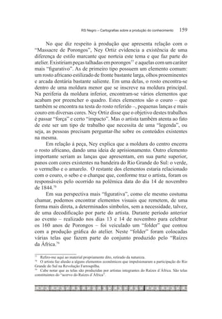 RS Negro – Cartografias sobre a produção do conhecimento	      159

      No que diz respeito à produção que apresenta relação com o
“Massacre de Porongos”, Ney Ortiz evidencia a existência de uma
diferença de estilo marcante que norteia este tema e que faz parte do
atelier. Existiriam peças talhadas em porongos77  e aquelas com um caráter
mais “figurativo”. As de primeiro tipo possuem um elemento comum:
um rosto africano estilizado de fronte bastante larga, olhos proeminentes
e arcada dentária bastante saliente. Em uma delas, o rosto encontra-se
dentro de uma moldura menor que se inscreve na moldura principal.
Na periferia da moldura inferior, encontram-se vários elementos que
acabam por preencher o quadro. Estes elementos são o couro – que
também se encontra na testa do rosto referido –, pequenas lanças e mais
couro em diversas cores. Ney Ortiz disse que o objetivo destes trabalhos
é passar “força” e certo “impacto”. Mas o artista também atenta ao fato
de este ser um tipo de trabalho que necessita de uma “legenda”, ou
seja, as pessoas precisam perguntar-lhe sobre os conteúdos existentes
na mesma.
      Em relação à peça, Ney explica que a moldura do centro encerra
o rosto africano, dando uma ideia de aprisionamento. Outro elemento
importante seriam as lanças que apresentam, em sua parte superior,
panos com cores existentes na bandeira do Rio Grande do Sul: o verde,
o vermelho e o amarelo. O restante dos elementos estaria relacionado
com o couro, o sebo e o charque que, conforme traz o artista, foram os
responsáveis pelo ocorrido na polêmica data do dia 14 de novembro
de 1844.78
      Em sua perspectiva mais “figurativa”, como ele mesmo costuma
chamar, podemos encontrar elementos visuais que remetem, de uma
forma mais direta, a determinados símbolos, sem a necessidade, talvez,
de uma decodificação por parte do artista. Durante período anterior
ao evento – realizado nos dias 13 e 14 de novembro para celebrar
os 160 anos de Porongos – foi veiculado um “folder” que contou
com a produção gráfica do atelier. Neste “folder” foram colocadas
várias telas que fazem parte do conjunto produzido pelo “Raízes
da África.79

77		
     Refiro-me aqui ao material propriamente dito, retirado da natureza.
78		
     O artista faz alusão a alguns elementos econômicos que impulsionaram a participação do Rio
Grande do Sul na Revolução Farroupilha.
79		
     Cabe notar que as telas são produzidas por artistas integrantes do Raízes d´África. São telas
constituintes do “acervo do Raízes d´África”.
 