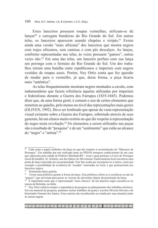 160	    Silva, G.F.; Santos, J.A. & Carneiro, L.C.C. (Org.)



      Estes lanceiros possuem roupas vermelhas, utilizam-se de
lanças80  e carregam bandeiras do Rio Grande do Sul. Em outras
telas, os lanceiros aparecem usando chapéus e xiripás.81 Existe
ainda uma versão “mais africana” dos lanceiros que mostra negros
com trajes africanos, sem camisas e com pés descalços. As lanças,
conforme representadas nas telas, às vezes possuem “gansos”, outras
vezes não.82 Em uma das telas, um lanceiro perfura com sua lança
um porongo com o formato do Rio Grande do Sul. Um dos traba-
lhos retrata uma batalha entre republicanos e imperiais com negros
vestidos de roupas azuis. Porém, Ney Ortiz conta que fez questão
de mudar para o vermelho, já que, desta forma, a peça ficaria
mais “autêntica”.
      As telas frequentemente mostram negros montados a cavalo, com
indumentárias que fazem referência àquelas utilizadas por imperiais
e federalistas durante a Guerra dos Farrapos (1835-1845). Podemos
dizer que, de uma forma geral, é comum o uso de certos elementos que
remetem ao gaúcho, pelo menos no nível das representações mais gerais
(OLIVEN, 1992). Deve ser lembrado que apesar da vasta representação
visual existente sobre a Guerra dos Farrapos, sobretudo através de seus
generais, há um elenco muito restrito no que diz respeito à representação
do negro nesta revolução.83 Os elementos a serem utilizados nas peças
são o resultado de “pesquisa” e de um “sentimento” que estão ao alcance
do “negro” e “artista”.84



80		
     Cabe notar o papel simbólico da lança no que diz respeito à reconstituição do “Massacre de
Porongos”. Em trabalho por nós realizado junto ao IPHAN tomamos conhecimento de um caso
que repercutiu pela cidade de Pinheiro Machado/RS – local a qual pertence o Cerro de Porongos
(local da batalha). Sr. Artêmio, um dos líderes do Movimento Tradicionalista local encontrou uma
ponta de lança enterrada em sua propriedade. Este fato acaba por incorporar-se a outros, como por
exemplo a possiblidade de existência de “ossadas” enterradas no local, e que pertenceriam aos
lanceiros negros.
81		
     Vestimenta típica gaúcha.
82		
     Existe uma polêmica quanto à forma da lança. Esta polêmica refere-se à existência ou não de
“gansos”, que serviriam para puxar as visceras do adversário depois da penetração da lança.
83		
     É importante notar que a representação “mais clássica” de um lanceiro negro encontra-se no
museu de Bolonha, na Itália.
84		
     Ney Ortiz enfatiza sempre a importância da pesquisa no planejamento dos trabalhos artísticos.
Em seu material de pesquisa, podemos incluir trabalhos do poeta e escritor Oliveira Silveira e do
historiador Guarani dos Santos. Estes autores são reconhecidos no estado por suas atuações junto
às causas negras.
 