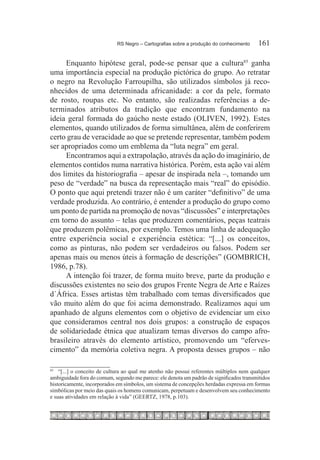 RS Negro – Cartografias sobre a produção do conhecimento	    161

     Enquanto hipótese geral, pode-se pensar que a cultura85 ganha
uma importância especial na produção pictórica do grupo. Ao retratar
o negro na Revolução Farroupilha, são utilizados símbolos já reco-
nhecidos de uma determinada africanidade: a cor da pele, formato
de rosto, roupas etc. No entanto, são realizadas referências a de-
terminados atributos da tradição que encontram fundamento na
ideia geral formada do gaúcho neste estado (OLIVEN, 1992). Estes
elementos, quando utilizados de forma simultânea, além de conferirem
certo grau de veracidade ao que se pretende representar, também podem
ser apropriados como um emblema da “luta negra” em geral.
     Encontramos aqui a extrapolação, através da ação do imaginário, de
elementos contidos numa narrativa histórica. Porém, esta ação vai além
dos limites da historiografia – apesar de inspirada nela –, tomando um
peso de “verdade” na busca da representação mais “real” do episódio.
O ponto que aqui pretendi trazer não é um caráter “definitivo” de uma
verdade produzida. Ao contrário, é entender a produção do grupo como
um ponto de partida na promoção de novas “discussões” e interpretações
em torno do assunto – telas que produzem comentários, peças teatrais
que produzem polêmicas, por exemplo. Temos uma linha de adequação
entre experiência social e experiência estética: “[...] os conceitos,
como as pinturas, não podem ser verdadeiros ou falsos. Podem ser
apenas mais ou menos úteis à formação de descrições” (GOMBRICH,
1986, p.78).
     A intenção foi trazer, de forma muito breve, parte da produção e
discussões existentes no seio dos grupos Frente Negra de Arte e Raízes
d´África. Esses artistas têm trabalhado com temas diversificados que
vão muito além do que foi acima demonstrado. Realizamos aqui um
apanhado de alguns elementos com o objetivo de evidenciar um eixo
que consideramos central nos dois grupos: a construção de espaços
de solidariedade étnica que atualizam temas diversos do campo afro-
brasileiro através do elemento artístico, promovendo um “eferves-
cimento” da memória coletiva negra. A proposta desses grupos – não

85		
    “[...] o conceito de cultura ao qual me atenho não possui referentes múltiplos nem qualquer
ambiguidade fora do comum, segundo me parece: ele denota um padrão de significados transmitidos
historicamente, incorporados em símbolos, um sistema de concepções herdadas expressa em formas
simbólicas por meio das quais os homens comunicam, perpetuam e desenvolvem seu conhecimento
e suas atividades em relação à vida” (GEERTZ, 1978, p.103).
 