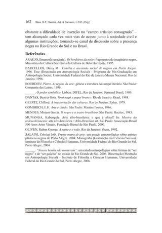 162	   Silva, G.F.; Santos, J.A. & Carneiro, L.C.C. (Org.)



obstante a dificuldade de inserção no “campo artístico consagrado” –
tem alcançado cada vez mais vias de acesso junto à sociedade civil e
algumas instituições, tornando-se canal de discussão sobre a presença
negra no Rio Grande do Sul e no Brasil.
Referências
ARAÚJO, Emanoel (curadoria). Os herdeiros da noite: fragmentos do imaginário negro.
Ministério da Cultura/Secretaria da Cultura de Belo Horizonte, 1995.
BARCELLOS, Daisy M . Família e ascensão social de negros em Porto Alegre.
1996. Tese (Doutorado em Antropologia Social) – Programa de Pós-Graduação em
Antropologia Social, Universidade Federal do Rio de Janeiro/Museu Nacional, Rio de
Janeiro, 1996.
BOURDIEU. Pierre. As regras da arte: gênese e estrutura do campo literário. São Paulo:
Compania das Letras, 1996.
______. O poder simbólico. Lisboa: DIFEL; Rio de Janeiro: Bertrand Brasil, 1989.
DANTAS, Beatriz Góis. Vovó nagô e papai branco. Rio de Janeiro: Graal, 1988.
GEERTZ, Clifford. A interpretação das culturas. Rio de Janeiro: Zahar, 1978.
GOMBRICH, E.H. Arte e ilusão. São Paulo: Martins Fontes, 1986.
MENDES, Miriam Garcia. O negro e o teatro brasileiro. São Paulo: Hucitec, 1983.
MUNANGA, Kabengele. Arte afro-brasileira: o que é afinal? In: Mostra do
redescobrimento: arte afro-brasileira = Afro-Brazilian art. São Paulo: Associação Brasil
500 Anos Artes Visuais, Fundação Bienal de São Paulo, 2000.
OLIVEN, Ruben George. A parte e o todo. Rio de Janeiro: Vozes, 1992.
SALAINI, Cristian Jobi. Frente negra de arte: um estudo antropológico sobre artistas
plásticos negros de Porto Alegre. 2004. Monografia (Graduação em Ciências Sociais).
Instituto de Filosofia e Ciências Humanas, Universidade Federal do Rio Grande do Sul,
Porto Alegre, 2004.
______. “Nossos heróis não morreram”: um estudo antropológico sobre formas de “ser
negro” e de “ser gaúcho” no estado do Rio Grande do Sul. 2006. Dissertação (Mestrado
em Antropologia Social) – Instituto de Filosofia e Ciências Humanas, Universidade
Federal do Rio Grande do Sul, Porto Alegre, 2006.
 