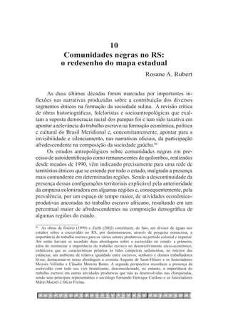 10
                Comunidades negras no RS:
               o redesenho do mapa estadual
                                                                   Rosane A. Rubert


      As duas últimas décadas foram marcadas por importantes in-
flexões nas narrativas produzidas sobre a contribuição dos diversos
segmentos étnicos na formação da sociedade sulina. A revisão crítica
de obras historiográficas, folcloristas e socioantropológicas que exal-
tam a suposta democracia racial dos pampas foi e tem sido taxativa em
apontar a relevância do trabalho escravo na formação econômica, política
e cultural do Brasil Meridional e, concomitantemente, apontar para a
invisibilidade e silenciamento, nas narrativas oficiais, da participação
afrodescendente na composição da sociedade gaúcha.86
      Os estudos antropológicos sobre comunidades negras em pro-
cesso de autoidentificação como remanescentes de quilombos, realizados
desde meados de 1990, vêm indicando precisamente para uma rede de
territórios étnicos que se estende por todo o estado, malgrado a presença
mais contundente em determinadas regiões. Sendo a descontinuidade da
presença dessas configurações territoriais explicável pela anterioridade
da empresa colonizadora em algumas regiões e, consequentemente, pela
prevalência, por um espaço de tempo maior, de atividades econômico-
produtivas ancoradas no trabalho escravo africano, resultando em um
percentual maior de afrodescendentes na composição demográfica de
algumas regiões do estado.
86		
    As obras de Osório (1999) e Zarth (2002) constituem, de fato, um divisor de águas nos
estudos sobre a escravidão no RS, por demonstrarem, através de pesquisa minuciosa, a
importância do trabalho escravo para os vários setores produtivos no período colonial e imperial.
Até então haviam se sucedido duas abordagens sobre a escravidão no estado: a primeira,
além de minimizar a importância do trabalho escravo no desenvolvimento sócio-econômico,
enfatizava que as características próprias às lides campeiras sedimentou, no interior das
estâncias, um ambiente de relativa igualdade entre escravos, senhores e demais trabalhadores
livres; destacaram-se nessa abordagem o cronista Auguste de Saint-Hilaire e os historiadores
Moysés Vellinho e Cláudio Moreira Bento. A segunda perspectiva reconhece a presença da
escravidão com todo seu viés brutalizante, desconsiderando, no entanto, a importância do
trabalho escravo em outras atividades produtivas que não as desenvolvidas nas charqueadas,
sendo seus principais representantes o sociólogo Fernando Henrique Cardoso e os historiadores
Mário Maestri e Décio Freitas.
 
