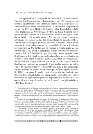 166	    Silva, G.F.; Santos, J.A. & Carneiro, L.C.C. (Org.)



      As repercussões do Artigo 68 da Constituição Federal (Ato das
Disposições Constitucionais Transitórias)87 no RS ensejaram um
primeiro levantamento dos territórios negros com possibilidades de
autoidentificação como remanescentes de quilombos, empreendido
no ano de 1995 pelo Núcleo de Estudos Sobre Identidades e Rela-
ções Interétnicas da Universidade Federal de Santa Catarina. Esses
levantamentos, associados à intervenções políticas de organizações
da sociedade civil, especialmente o Movimento Negro, resultou na
introdução de alguns pleitos das comunidades na agenda político-
administrativa de órgãos públicos estaduais e federais. Além de dar
sustentação à iniciativa pioneira da comunidade de Casca, localizada
no município de Mostardas, em reivindicar a regularização de seu
território (LEITE, 2002). A emergência dessas comunidades enquanto
atores políticos diferenciados, que irão forjar fóruns especializados
de debates, só foi viável porque realizada no bojo do reconhecimento
formal de uma nação pluriétnica (CHAGAS, 2001); da reorganização
do Movimento Negro nacional em torno de uma agenda reivin-
dicatória por políticas de reparação à escravidão, entretecida sob a
égide do “quilombismo”88  (GUIMARÃES, 2002); das discussões,
em um período de intensa mobilização por reforma agrária (década
de 1980), em torno do caráter restritivo do direito fundiário que
desconsidera modalidades de apropriação ancoradas em outros
parâmetros de legitimidade que não o da propriedade individual, tal era
o caso, dentre outros, de muitas “terras de preto” em regiões do Norte
e Nordeste do país.89
87		
     Primeiro dispositivo jurídico que reconhece direitos inclusivos aos descendentes de escravos,
somente um século após a abolição, nesse Artigo inscreveu-se que “Aos remanescentes das
comunidades dos quilombos que estejam ocupando suas terras é reconhecida a propriedade
definitiva, devendo o Estado emitir-lhes os títulos respectivos”. Para um mapeamento dos diversos
Decretos e Instruções Normativas que têm regulamentado sucessivamente esse Artigo, ver Müller
(2005).
88		
     Conjunto de proposições lançado por Abdias do Nascimento, o “quilombismo” foi um dos
pilares do Movimento Negro brasileiro desde a década de 1970. Inspirado no marxismo (luta
contra a exploração capitalista) e afrocentrismo (projeto de filiação dos negros em uma nação
transnacional), mais do que ferramenta contra o racismo Abdias irá propor um novo modelo de
sociedade que deveria nortear as ações do Movimento Negro (NASCIMENTO, 1980).
89		
     O antropólogo Alfredo Wagner de Almeida abarca a diversidade dessas modalidades
nos conceitos de “terras de uso comum” (ALMEIDA, 2002) e, mais recentemente, “terras
tradicionalmente ocupadas” (ALMEIDA, 2006). Tais definições põem o acento sobre a lógica
de ocupação e usufruto dos recursos, não sobre o caráter supostamente imemorial da ocupação.
A exploração sazonal de vários nichos ecológicos por meio de práticas coletivas, em caráter
 