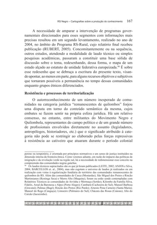 RS Negro – Cartografias sobre a produção do conhecimento	     167

     A necessidade de amparar a intervenção de programas gover-
namentais direcionados para esses segmentos com informações mais
precisas resultou em um segundo levantamento, realizado no ano de
2004, no âmbito do Programa RS-Rural, cujo relatório final recebeu
publicação (RUBERT, 2005). Concomitantemente ou na sequência,
outros estudos, atendendo a modalidade de laudo técnico ou simples
pesquisas acadêmicas, passaram a constituir uma base sólida de
discussão sobre o tema, redesenhando, dessa forma, o mapa de um
estado alçado ao estatuto de unidade federativa europeizada.90 É sobre
esse redesenho que se debruça a escritura do presente texto, visan-
do apontar, ao menos em parte, para alguns recursos objetivos e subjetivos
que tornaram possíveis a permanência no tempo dessas comunidades
enquanto grupos étnicos diferenciados.

Resistência e processos de territorialização
     O autorreconhecimento de um número inesperado de comu-
nidades na categoria jurídica “remanescentes de quilombos” forjou
uma disputa em torno do conteúdo semântico da mesma, cujos
embates se fazem sentir na própria esfera jurídica. Há um relativo
consenso, no entanto, entre militantes do Movimento Negro e
Quilombola, representantes do campo político e de um grande número
de profissionais envolvidos diretamente no assunto (legisladores,
antropólogos, historiadores, etc.) que o significado atribuído à cate-
goria não pode se restringir ao elaborado pelas forças repressivas
à resistência ao cativeiro que atuaram durante o período colonial


perene ou temporário, é orientada por princípios normativos e um senso de justiça instituídos na
dimensão interna da fronteira étnica. Como veremos adiante, em razão do impacto das políticas de
imigração e da revolução verde na região sul, há a necessidade de redimensionar esse conceito na
compreensão das comunidades negras gaúchas.
90	
    	 Os laudos técnicos supracitados são os que já foram publicados (LEITE, 2002; ANJOS e Silva,
2004; BARCELLOS et. al., 2004), mas não esgotam o universo de laudos já realizados ou em
realização com vistas à regularização fundiária do território das comunidades remanescentes de
quilombos do RS. Além das comunidades de Casca (Mostardas), São Miguel dos Pretos e Rincão
Martimianos (Restinga Seca) e Morro Alto (Maquine), foram ou estão sendo contempladas com
Relatórios Técnicos as comunidades de Arvinha e Mormaça (Sertão); Kilombo da Família Silva,
Fidelix, Areal da Baronesa e Alpes (Porto Alegre); Cambará (Cachoeira do Sul); Manoel Barbosa
(Gravataí); Palmas (Bagé); Rincão dos Pretos (Rio Pardo); Arnesto Pena Carneiro (Santa Maria);
Manoel do Rego (Canguçu); Limoeiro (Palmares do Sul); Chácara das Rosas (Canoas); Alto do
Caixão (Jacuizinho).
 