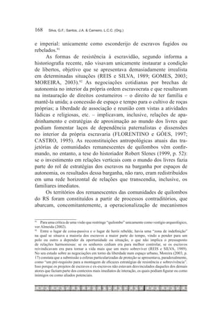 168	    Silva, G.F.; Santos, J.A. & Carneiro, L.C.C. (Org.)



e imperial: unicamente como esconderijo de escravos fugidos ou
rebelados.91
      As formas de resistência à escravidão, segundo informa a
historiografia recente, não visavam unicamente instaurar a condição
de libertos, objetivo que se apresentava demasiadamente irrealista
em determinadas situações (REIS e SILVA, 1989; GOMES, 2003;
MOREIRA, 2003).92 As negociações cotidianas por brechas de
autonomia no interior da própria ordem escravocrata e que resultavam
na instauração de direitos costumeiros – o direito de ter família e
mantê-la unida; a concessão de espaço e tempo para o cultivo de roças
próprias; a liberdade de associação e reunião com vistas a atividades
lúdicas e religiosas, etc. – implicavam, inclusive, relações de apa-
drinhamento e estratégias de aproximação ao mundo dos livres que
podiam fomentar laços de dependência paternalistas e dissensões
no interior da própria escravaria (FLORENTINO e GÓES, 1997;
CASTRO, 1995). As reconstituições antropológicas atuais das tra-
jetórias de comunidades remanescentes de quilombos vêm confir-
mando, no entanto, a tese do historiador Robert Slenes (1999, p. 52):
se o investimento em relações verticais com o mundo dos livres fazia
parte do rol de estratégias dos escravos na barganha por espaços de
autonomia, os resultados dessa barganha, não raro, eram redistribuídos
em uma rede horizontal de relações que transcendia, inclusive, os
familiares imediatos.
      Os territórios dos remanescentes das comunidades de quilombos
do RS foram constituídos a partir de processos contraditórios, que
abarcam, concomitantemente, a operacionalização de mecanismos

91		
     Para uma crítica de uma visão que restringe “quilombo” unicamente como vestígio arqueológico,
ver Almeida (2002).
92		
     Entre o lugar de coisa-passiva e o lugar de herói rebelde, havia uma “zona de indefinição”
na qual se situava a maioria dos escravos a maior parte do tempo, vindo a pender para um
polo ou outro a depender da oportunidade ou situação, o que não implica o pressuposto
de relações harmoniosas: se os senhores cediam era para melhor controlar, se os escravos
reivindicavam era para tornar a vida mais que um mero sobreviver (REIS e SILVA, 1989).
No seu estudo sobre as negociações em torno da liberdade num espaço urbano, Moreira (2003, p.
17) constata que a submissão a esferas particularizadas de proteção se apresentava, paradoxalmente,
como “um pré-requisito para a montagem de eficazes estratégias de resistência e sobrevivência”.
Isso porque os projetos de escravos e ex-escravos não estavam desvinculados daqueles dos demais
atores que faziam parte dos contextos mais imediatos de interação, os quais podiam figurar ou como
inimigos ou como aliados potenciais.
 