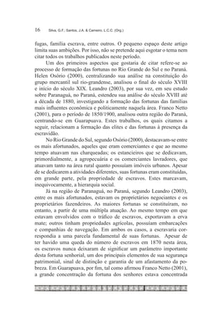 16	   Silva, G.F.; Santos, J.A. & Carneiro, L.C.C. (Org.)



fugas, família escrava, entre outros. O pequeno espaço deste artigo
limita suas ambições. Por isso, não se pretende aqui esgotar o tema nem
citar todos os trabalhos publicados neste período.
      Um dos primeiros aspectos que gostaria de citar refere-se ao
processo de formação das fortunas no Rio Grande do Sul e no Paraná.
Helen Osório (2000), centralizando sua análise na constituição do
grupo mercantil sul rio-grandense, analisou o final do século XVIII
e início do século XIX. Leandro (2003), por sua vez, em seu estudo
sobre Paranaguá, no Paraná, estendeu sua análise do século XVIII até
a década de 1880, investigando a formação das fortunas das famílias
mais influentes econômica e politicamente naquela área. Franco Netto
(2001), para o período de 1850/1900, analisou outra região do Paraná,
centrando-se em Guarapuava. Estes trabalhos, os quais citamos a
seguir, relacionam a formação das elites e das fortunas à presença da
escravidão.
      No Rio Grande do Sul, segundo Osório (2000), destacavam-se entre
os mais afortunados, aqueles que eram comerciantes e que ao mesmo
tempo atuavam nas charqueadas; os estancieiros que se dedicavam,
primordialmente, a agropecuária e os comerciantes lavradores, que
atuavam tanto na área rural quanto possuíam imóveis urbanos. Apesar
de se dedicarem a atividades diferentes, suas fortunas eram constituídas,
em grande parte, pela propriedade de escravos. Estes marcavam,
inequivocamente, a hierarquia social.
      Já na região de Paranaguá, no Paraná, segundo Leandro (2003),
entre os mais afortunados, estavam os proprietários negociantes e os
proprietários fazendeiros. As maiores fortunas se constituíram, no
entanto, a partir de uma múltipla atuação. Ao mesmo tempo em que
estavam envolvidos com o tráfico de escravos, exportavam a erva
mate; outros tinham propriedades agrícolas, possuíam embarcações
e companhias de navegação. Em ambos os casos, a escravaria cor-
respondia a uma parcela fundamental de suas fortunas. Apesar de
ter havido uma queda do número de escravos em 1870 nesta área,
os escravos nunca deixaram de significar um parâmetro importante
desta fortuna senhorial, um dos principais elementos de sua segurança
patrimonial, sinal de distinção e garantia de um afastamento da po-
breza. Em Guarapuava, por fim, tal como afirmou Franco Netto (2001),
a grande concentração da fortuna dos senhores estava concentrada
 