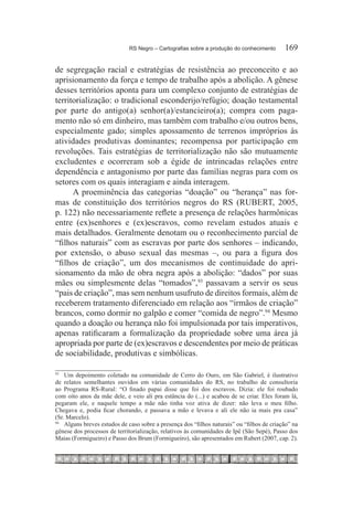 RS Negro – Cartografias sobre a produção do conhecimento	      169

de segregação racial e estratégias de resistência ao preconceito e ao
aprisionamento da força e tempo de trabalho após a abolição. A gênese
desses territórios aponta para um complexo conjunto de estratégias de
territorialização: o tradicional esconderijo/refúgio; doação testamental
por parte do antigo(a) senhor(a)/estancieiro(a); compra com paga-
mento não só em dinheiro, mas também com trabalho e/ou outros bens,
especialmente gado; simples apossamento de terrenos impróprios às
atividades produtivas dominantes; recompensa por participação em
revoluções. Tais estratégias de territorialização não são mutuamente
excludentes e ocorreram sob a égide de intrincadas relações entre
dependência e antagonismo por parte das famílias negras para com os
setores com os quais interagiam e ainda interagem.
      A proeminência das categorias “doação” ou “herança” nas for-
mas de constituição dos territórios negros do RS (RUBERT, 2005,
p. 122) não necessariamente reflete a presença de relações harmônicas
entre (ex)senhores e (ex)escravos, como revelam estudos atuais e
mais detalhados. Geralmente denotam ou o reconhecimento parcial de
“filhos naturais” com as escravas por parte dos senhores – indicando,
por extensão, o abuso sexual das mesmas –, ou para a figura dos
“filhos de criação”, um dos mecanismos de continuidade do apri-
sionamento da mão de obra negra após a abolição: “dados” por suas
mães ou simplesmente delas “tomados”,93 passavam a servir os seus
“pais de criação”, mas sem nenhum usufruto de direitos formais, além de
receberem tratamento diferenciado em relação aos “irmãos de criação”
brancos, como dormir no galpão e comer “comida de negro”.94 Mesmo
quando a doação ou herança não foi impulsionada por tais imperativos,
apenas ratificaram a formalização da propriedade sobre uma área já
apropriada por parte de (ex)escravos e descendentes por meio de práticas
de sociabilidade, produtivas e simbólicas.

93		
     Um depoimento coletado na comunidade de Cerro do Ouro, em São Gabriel, é ilustrativo
de relatos semelhantes ouvidos em várias comunidades do RS, no trabalho de consultoria
ao Programa RS-Rural: “O finado papai disse que foi dos escravos. Dizia: ele foi roubado
com oito anos da mãe dele, e veio ali pra estância do (...) e acabou de se criar. Eles foram lá,
pegaram ele, e naquele tempo a mãe não tinha voz ativa de dizer: não leva o meu filho.
Chegava e, podia ficar chorando, e passava a mão e levava e ali ele não ia mais pra casa”
(Sr. Marcelo).
94		
     Alguns breves estudos de caso sobre a presença dos “filhos naturais” ou “filhos de criação” na
gênese dos processos de territorialização, relativos às comunidades de Ipê (São Sepé), Passo dos
Maias (Formigueiro) e Passo dos Brum (Formigueiro), são apresentados em Rubert (2007, cap. 2).
 
