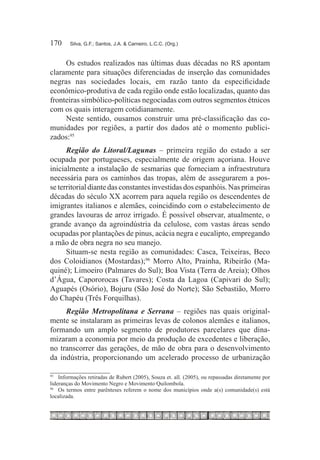 170	    Silva, G.F.; Santos, J.A. & Carneiro, L.C.C. (Org.)



     Os estudos realizados nas últimas duas décadas no RS apontam
claramente para situações diferenciadas de inserção das comunidades
negras nas sociedades locais, em razão tanto da especificidade
econômico-produtiva de cada região onde estão localizadas, quanto das
fronteiras simbólico-políticas negociadas com outros segmentos étnicos
com os quais interagem cotidianamente.
     Neste sentido, ousamos construir uma pré-classificação das co-
munidades por regiões, a partir dos dados até o momento publici-
zados:95
      Região do Litoral/Lagunas – primeira região do estado a ser
ocupada por portugueses, especialmente de origem açoriana. Houve
inicialmente a instalação de sesmarias que forneciam a infraestrutura
necessária para os caminhos das tropas, além de assegurarem a pos-
se territorial diante das constantes investidas dos espanhóis. Nas primeiras
décadas do século XX acorrem para aquela região os descendentes de
imigrantes italianos e alemães, coincidindo com o estabelecimento de
grandes lavouras de arroz irrigado. É possível observar, atualmente, o
grande avanço da agroindústria da celulose, com vastas áreas sendo
ocupadas por plantações de pinus, acácia negra e eucalipto, empregando
a mão de obra negra no seu manejo.
      Situam-se nesta região as comunidades: Casca, Teixeiras, Beco
dos Coloidianos (Mostardas);96 Morro Alto, Prainha, Ribeirão (Ma-
quiné); Limoeiro (Palmares do Sul); Boa Vista (Terra de Areia); Olhos
d’Água, Capororocas (Tavares); Costa da Lagoa (Capivari do Sul);
Aguapés (Osório), Bojuru (São José do Norte); São Sebastião, Morro
do Chapéu (Três Forquilhas).
     Região Metropolitana e Serrana – regiões nas quais original-
mente se instalaram as primeiras levas de colonos alemães e italianos,
formando um amplo segmento de produtores parcelares que dina-
mizaram a economia por meio da produção de excedentes e liberação,
no transcorrer das gerações, de mão de obra para o desenvolvimento
da indústria, proporcionando um acelerado processo de urbanização

95		
     Informações retiradas de Rubert (2005), Souza et. all. (2005), ou repassadas diretamente por
lideranças do Movimento Negro e Movimento Quilombola.
96		
     Os termos entre parênteses referem o nome dos municípios onde a(s) comunidade(s) está
localizada.
 