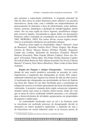 RS Negro – Cartografias sobre a produção do conhecimento	   171

que acentuou a especulação imobiliária. A ocupação principal da
mão de obra cativa na esfera doméstica (meio urbano) e na pecuária
intercalou-se, desde cedo, com o trabalho em empreendimentos de
processamento de alimentos e bens de infraestrutura, como atafonas,
olarias, serrarias, alambiques e produção de melado/rapadura, dentre
outros. Por ser uma região de relevo íngreme, possibilitava refúgio
para escravos fugidos, encontrando-se alguns dados em documentos
históricos sobre a formação de esconderijos de escravos (MAESTRI,
2002; MOREIRA, 2003). Por razões óbvias, nessas regiões encon-
tram-se as principais referências aos quilombos urbanos.
      Situam-se nesta região as comunidades: Alpes*, Serraria*, Areal
da Baronesa*, Kilombo Família Silva* (Porto Alegre); São Roque
(Arroio do Meio); Macaco Branco (Portão); Paredão (Taquara);
Cantão das Lombas, Quilombo da Anastácia (Viamão); Manoel
Barbosa (Gravataí); Mato Grande (Muitos Capões); Passo dos Ne-
gros* (Alvorada); Tafona (Ipê); Vila Pedro (Sertão Santana); Cupido/
Nova Real (Bom Retiro do Sul); Matuto (Fazenda Vila Nova); Chácara
Barreto* (Canoas); Paris Baixo (Brochier); Mato Leitão (Linha Santo
Antônio).
      Região dos Pampas e Antigas Charqueadas – historicamente
dotada de uma matriz produtiva assentada na pecuária de corte,
impulsionou o surgimento das charqueadas no século XIX, empre-
endimento industrial que requeria uso intenso de mão de obra escrava.
A localização das charqueadas nas proximidades da Serra do Sudeste
(ou Serra dos Tapes) foi um fator facilitador para a constituição de
refúgios de escravos e/ou futuro apossamento de terras inicialmente não
valorizadas. A posterior ocupação desta região serrana por imigrantes
alemães tornou mais tensa as relações étnico-raciais, tendo em vista
que as áreas de relevo acidentado também passaram a ser cobiçadas
para o desenvolvimento de atividades agropecuárias em propriedades
de pequeno e médio porte.
      As comunidades localizadas mais ao sul e na fronteira oeste
se encontram em acelerado processo de desagregação devido às
alterações na matriz produtiva tradicional: a expansão da soja e
da fruticultura em escala industrial reduz os já escassos postos de
* As denominações seguidas por asterisco referem-se a quilombos urbanos.
 