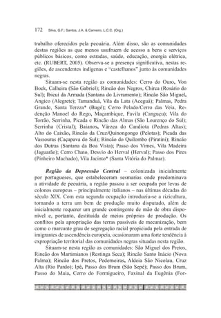 172	   Silva, G.F.; Santos, J.A. & Carneiro, L.C.C. (Org.)



trabalho oferecidos pela pecuária. Além disso, são as comunidades
destas regiões as que menos usufruem de acesso a bens e serviços
públicos básicos, como estradas, saúde, educação, energia elétrica,
etc. (RUBERT, 2005). Observa-se a presença significativa, nestas re-
giões, de ascendentes indígenas e “castelhanos” junto às comunidades
negras.
      Situam-se nesta região as comunidades: Cerro do Ouro, Von
Bock, Calheira (São Gabriel); Rincão dos Negros, Chirca (Rosário do
Sul); Ibicuí da Armada (Santana do Livramento); Rincão São Miguel,
Angico (Alegrete); Tamanduá, Vila da Lata (Aceguá); Palmas, Pedra
Grande, Santa Tereza* (Bagé); Cerro Pelado/Cerro das Veia, Re-
denção Manoel do Rego, Maçambique, Favila (Canguçu); Vila do
Torrão, Serrinha, Picada e Rincão das Almas (São Lourenço do Sul);
Serrinha (Cristal); Baianos, Várzea do Candiota (Pedras Altas);
Alto do Caixão, Rincão da Cruz/Quinongongo (Pelotas); Picada das
Vassouras (Caçapava do Sul); Rincão do Quilombo (Piratini); Rincão
dos Dutras (Santana da Boa Vista); Passo dos Vimes, Vila Madeira
(Jaguarão); Cerro Chato, Desvio do Herval (Herval); Passo dos Pires
(Pinheiro Machado), Vila Jacinto* (Santa Vitória do Palmar).

      Região da Depressão Central – colonizada inicialmente
por portugueses, que estabeleceram sesmarias onde predominava
a atividade de pecuária, a região passou a ser ocupada por levas de
colonos europeus – principalmente italianos – nas últimas décadas do
século XIX. Com esta segunda ocupação introduziu-se a rizicultura,
tornando a terra um bem de produção muito disputado, além de
inicialmente requerer um grande contingente de mão de obra dispo-
nível e, portanto, destituída de meios próprios de produção. Os
conflitos pela apropriação das terras passíveis de mecanização, bem
como o marcante grau de segregação racial propiciada pela entrada de
imigrantes de ascendência europeia, ocasionaram uma forte tendência à
expropriação territorial das comunidades negras situadas nesta região.
      Situam-se nesta região as comunidades: São Miguel dos Pretos,
Rincão dos Martimianos (Restinga Seca); Rincão Santo Inácio (Nova
Palma); Rincão dos Pretos, Pederneiras, Aldeia São Nicolau, Cruz
Alta (Rio Pardo); Ipê, Passo dos Brum (São Sepé); Passo dos Brum,
Passo do Maia, Cerro do Formigueiro, Faxinal da Eugênia (For-
 