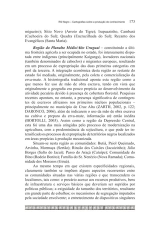 RS Negro – Cartografias sobre a produção do conhecimento	   173

migueiro); Sítio Novo (Arroio do Tigre); Irapuazinho, Cambará
(Cachoeira do Sul); Quadra (Encruzilhada do Sul); Recanto dos
Evangélicos (Santa Maria).
      Região do Planalto Médio/Alto Uruguai – constituindo a últi-
ma fronteira agrícola a ser ocupada no estado, foi intensamente dispu-
tada entre indígenas (principalmente Kaigangs), lavradores nacionais
(também denominados de caboclos) e migrantes europeus, resultando
em um processo de expropriação das duas primeiras categorias em
prol da terceira. A integração econômica desta região ao restante do
estado foi mediada, originalmente, pela coleta e comercialização da
erva-mate. A historiografia tradicional aponta esta região como a
que menos fez uso de mão de obra escrava, tendo em vista que
originalmente a geografia era pouco propícia ao desenvolvimento da
atividade pecuária devido à presença de cobertura florestal. Pesquisas
recentes apontam, no entanto, a presença significativa de contingen-
tes de escravos africanos nos primeiros núcleos populacionais –
principalmente no município de Cruz Alta (ZARTH, 2002, p. 122;
DARONCO, 2006), além de indicarem o uso da mão de obra escrava
no cultivo e preparo da erva-mate, informação até então inédita
(BORTOLLI, 2003). Assim como a região da Depressão Central,
esta foi uma das mais atingidas pelo processo de modernização na
agricultura, com a predominância da sojicultura, o que pode ter in-
tensificado os processos de expropriação de territórios negros localizados
em áreas propícias à produção mecanizada.
      Situam-se nesta região as comunidades: Butiá, Paiol Queimado,
Arvinha, Mormaça (Sertão); Rincão dos Caixões (Jacuizinho); Júlio
Borges (Salto do Jacuí); Passo do Araçá (Catuípe); Comunidade do
Bino (Rodeio Bonito); Família do Sr. Nenézio (Nova Ramada); Comu-
nidade dos Morenos (Giruá).
      Ao mesmo tempo em que existem especificidades regionais,
claramente também se impõem alguns aspectos recorrentes entre
as comunidades situadas nas várias regiões e que transcendem os
localismos, tais como: o precário acesso aos recursos produtivos, bens
de infraestrutura e serviços básicos que deveriam ser supridos por
políticas públicas; a exiguidade do tamanho dos territórios, resultante
em grande parte de esbulhos; os mecanismos de segregação imputados
pela sociedade envolvente; o entretecimento de dispositivos singulares
 