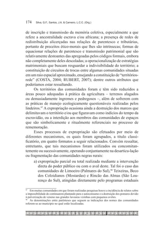 174	    Silva, G.F.; Santos, J.A. & Carneiro, L.C.C. (Org.)



de inscrição e transmissão da memória coletiva, especialmente a que
refere a ancestralidade escrava e/ou africana; a presença de redes de
redistribuição alicerçadas nas relações de parentesco e tributárias,
portanto de preceitos ético-morais que lhes são intrínsecas; formas de
equacionar relações de parentesco e transmissão patrimonial que são
relativamente destoantes das apregoadas pelos códigos formais, embora
não completamente deles descoladas; a operacionalização de estratégias
matrimoniais que buscam resguardar a indivisibilidade do território; a
constituição de circuitos de trocas entre algumas comunidades situadas
em um raio espacial aproximado, ensejando a constituição de “territórios-
rede” (COSTA, 2004; RUBERT, 2007); dentre outros atributos que
poderíamos estar ressaltando.
      Os territórios das comunidades foram e têm sido reduzidos a
áreas pouco adequadas à prática da agricultura – terrenos alagados
ou demasiadamente íngremes e pedregosos –, além de sofrerem com
as práticas de manejo ecologicamente questionáveis realizadas pelos
lindeiros.97 A expropriação ocasiona ainda a destruição dos marcos que
delimitavam o território e/ou que figuravam como indícios do tempo da
escravidão, ou a interdição aos membros das comunidades de espaços
que são simbolicamente e ritualmente referenciais no processo de
rememoração.
      Esses processos de expropriação são efetuados por meio de
diferentes mecanismos, os quais foram agrupados, a título classi-
ficatório, em quatro formatos a seguir relacionados. Convém ressaltar,
entretanto, que tais mecanismos foram utilizados ou concomitan-
temente ou sucessivamente, operando conjuntamente na desarticu-lação
ou fragmentação das comunidades negras rurais:
      a)	expropriação parcial ou total realizada mediante a intervenção
         direta do poder público ou com o aval deste. Tal foi o caso das
         comunidades de Limoeiro (Palmares do Sul),98 Teixeiras, Beco
         dos Coloidianos (Mostardas) e Rincão das Almas (São Lou-
         renço do Sul), atingidas diretamente pelo programas estaduais

97	
    	 Em muitas comunidades em que foram realizadas pesquisas houve a incidência de relatos sobre
a impossibilidade de continuarem plantando para o autoconsumo e a destruição dos pomares devido
à pulverização de veneno nas grandes lavouras vizinhas com pequenos aviões.
98		
      As denominações entre parênteses que seguem as indicações dos nomes das comunidades
referem-se ao município no qual estão localizadas.
 
