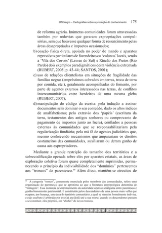 RS Negro – Cartografias sobre a produção do conhecimento	    175

          de reforma agrária. Inúmeras comunidades foram atravessadas
          também por rodovias que geraram expropriações compul-
          sórias, sem que houvesse qualquer forma de ressarcimento pelas
          áreas desapropriadas e impactos ocasionados;
       b)	coação física direta, apoiada no poder de mando e aparatos
          repressivos particulares de fazendeiros ou ‘colonos’ locais, sendo
          a ‘Vila dos Corvos’ (Lavras do Sul) e Rincão dos Pretos (Rio
          Pardo) dois exemplos paradigmáticos desta violência extremada
          (RUBERT, 2005, p. 43-44; SANTOS, 2001);
       c)	uso de relações clientelistas em situações de fragilidade das
          famílias negras (empréstimos cobrados em terras, troca de terra
          por comida, etc.), geralmente acompanhadas do fomento, por
          parte de agentes externos interessados nas terras, de conflitos
          intercomunitários entre herdeiros de uma mesma gleba
          (RUBERT, 2007);
       d)	manipulação do código da escrita: pela indução a assinar
          documentos sem dominar o seu conteúdo, dado os altos índices
          de analfabetismo; pelo extravio dos ‘papéis’ (escritura da
          terra, testamentos dos antigos senhores ou comprovante de
          pagamento de impostos junto ao Incra), confiados a pessoas
          externas às comunidades que se responsabilizariam pela
          regularização fundiária; pela má fé de agentes judiciários que,
          mesmo conhecendo mecanismos que amparariam os direitos
          costumeiros das comunidades, auxiliaram ou deram ganho de
          causa aos expropriadores.
     Mediante a grande restrição do tamanho dos territórios e a
sobrecodificação operada sobre eles por aparatos estatais, as áreas de
exploração coletiva foram quase completamente suprimidas, perma-
necendo o princípio da indivisibilidade dos “domínios” pertencentes
aos “troncos” de parentesco.99 Além disso, mantêm-se circuitos de

99		
    A categoria “tronco”, comumente enunciada pelos membros das comunidades, refere uma
organização do parentesco que se aproxima ao que a literatura antropológica denomina de
“linhagem”. Essa instância de entretecimento da autoridade opera o amálgama entre parentesco e
gestão/transmissão patrimonial. É constituído pelos descendentes de uma pessoa mais velha que
ocupam, por herança, uma área do território comunitário, a qual se mantém formalmente indivisa,
e cujo usufruto é arbitrado por esse(a) ancião(ã) até a sua morte, quando os descendentes passam
a se constituir, eles próprios, em “chefes” de novos troncos.
 