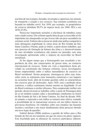 RS Negro – Cartografias sobre a produção do conhecimento	   17

nos bens de raiz (campos, fazendas, invernadas e capoeiras), nos animais
de transporte e criação e nos escravos. Sua estrutura econômica era
baseada no trabalho servil. Em 1850, por exemplo, os proprietários
de escravos detinham 90,3% da riqueza local, em 1860, 98% e em
1870, 87,9%.
      Parece-me importante assinalar a relevância de trabalhos como
estes citados acima. Eles refutam aquela ideia de que a escravidão só foi
importante nas charqueadas ou que tivesse tido um peso secundário na
estrutura social. Embora não se possa ter ainda uma análise comparativa
mais abrangente englobando as várias áreas do Rio Grande do Sul,
Santa Catarina e Paraná, pode-se inferir, a partir destes trabalhos, que
este processo de formação da fortuna das elites e o desenvolvimento
de suas atividades econômicas não podem ser pensados sem uma
investigação aprimorada sobre o impacto da escravidão no Brasil
meridional.
      Já faz algum tempo que a historiografia tem ressaltado a im-
portância da elite, dos comerciantes de grosso trato, no comércio
internacional de escravos. Tendo em vista a importância desta ati-
vidade na constituição das fortunas coloniais, novas investigações
foram empreendidas sobre o tráfico transatlântico de escravos no
Brasil meridional. Nestas pesquisas, interrogou-se sobre suas rotas,
sobre como se realizaram estas transações comerciais e seu impacto
na economia local, além de levantar questões sobre as características
dos escravos para ali deslocados. Após 1830, com a proibição deste
comércio, o tráfico continuaria intenso mesmo na ilegalidade. O sul
do Brasil continuou a receber africanos. Para compreender melhor este
período, desenvolveram-se trabalhos sobre o porto de Paranaguá além
de se ter também estudos sobre o desembarque clandestino no litoral
do Rio Grande do Sul e de Santa Catarina. Ao final da década 1850,
no entanto, a repressão a este tráfico se tornaria mais efetiva, restando
a possibilidade de se transacionar escravos em um tráfico interno às
províncias brasileiras. Os trabalhos sobre esta temática são bastante
recentes e auxiliam a um maior detalhamento deste processo abrindo
um novo leque de questões.
      Gabriel Berute (2006) analisou a questão do tráfico para o Rio
Grande do Sul em um momento em que ele estava em plena vigência.
Esta localidade para se abastecer de escravos participava indireta-
 