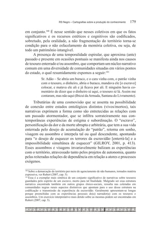 RS Negro – Cartografias sobre a produção do conhecimento	    179

em conjunto.100 É nesse sentido que nesses coletivos em que os fatos
significativos e os recursos estéticos e cognitivos são codificados,
sobretudo, pela oralidade, a não fragmentação do território torna-se
condição para o não esfacelamento da memória coletiva, ou seja, de
todo um patrimônio intangível.
      A presença de uma temporalidade espiralar, que aproxima (ante)
passado e presente em ocasiões pontuais se manifesta ainda nos causos
de tesouro enterrado e/ou assombro, que comportam um núcleo narrativo
comum em uma diversidade de comunidades situadas em vários pontos
do estado, o qual resumidamente expomos a seguir:101
             Sr. Adão – Se abria um buraco, e o cara vinha com, o patrão vinha
             com o tesouro, o dinheiro, abria o buraco, mandava ele [o escravo]
             colocar, e matava ele ali e já ficava por ali. E ninguém havia co-
             mentário de dizer que o dinheiro tá aqui, o tesouro tá lá. Assim me
             contaram, mas não aqui (Ibicuí da Armada, Santana do Livramento).
     Tributárias de uma cosmovisão que se assenta na possibilidade
de conexão entre estados ontológicos distintos (vivos/mortos), tais
narrativas exprimem a forma como são entretecidas as relações com
um passado atormentador, que se infiltra sorrateiramente nas con-
temporâneas experiências de estigma e subordinação. O “escravo”,
personificação da dor e da morte abrupta e arbitrária, que tem a sua vida
enterrada pelo desejo de acumulação do “patrão”, retorna em sonho,
visagem ou assombro e interpela tal ou qual descendente, apontando
para “o desejo de esquecer os terrores da escravidão [enterrá-la] e a
impossibilidade simultânea de esquecer” (GILROY, 2001, p. 413).
Esses assombros e visagens invariavelmente balizam as experiências
com o território, atravessado tanto pelos projetos de autonomia, quanto
pelas reiteradas relações de dependência em relação a atores e processos
exógenos.

100	
     Sobre a demarcação do território por meio do agenciamento de não humanos, tornados matéria
expressiva, ver Rubert (2007, cap. 5).
101	
     Essa é a exemplar mais sintética de um conjunto significativo de narrativas sobre tesouros
guardados pelo espírito de um escravo, morto para tal finalidade. Malgrado ser essa estrutura
narrativa encontrada também em outros grupos étnico-sociais, ressalta nas coletadas em
comunidades negras rurais aspectos distintivos que apontam para o uso dessa estrutura na
codificação e transmissão da experiência da escravidão. Geralmente apresentam-se longas
porque preenchidas com as experiências pessoais do(a) narrador(a) com os tesouros e
assombros. Um exercício interpretativo mais detido sobre as mesmas podem ser encontradas em
Rubert (2007, cap. 5).
 