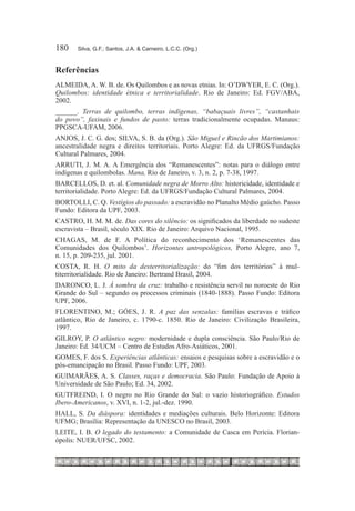 180	   Silva, G.F.; Santos, J.A. & Carneiro, L.C.C. (Org.)



Referências
ALMEIDA, A. W. B. de. Os Quilombos e as novas etnias. In: O’DWYER, E. C. (Org.).
Quilombos: identidade étnica e territorialidade. Rio de Janeiro: Ed. FGV/ABA,
2002.
______. Terras de quilombo, terras indígenas, “babaçuais livres”, “castanhais
do povo”, faxinais e fundos de pasto: terras tradicionalmente ocupadas. Manaus:
PPGSCA-UFAM, 2006.
ANJOS, J. C. G. dos; SILVA, S. B. da (Org.). São Miguel e Rincão dos Martimianos:
ancestralidade negra e direitos territoriais. Porto Alegre: Ed. da UFRGS/Fundação
Cultural Palmares, 2004.
ARRUTI, J. M. A. A Emergência dos “Remanescentes”: notas para o diálogo entre
indígenas e quilombolas. Mana, Rio de Janeiro, v. 3, n. 2, p. 7-38, 1997.
BARCELLOS, D. et. al. Comunidade negra de Morro Alto: historicidade, identidade e
territorialidade. Porto Alegre: Ed. da UFRGS/Fundação Cultural Palmares, 2004.
BORTOLLI, C. Q. Vestígios do passado: a escravidão no Planalto Médio gaúcho. Passo
Fundo: Editora da UPF, 2003.
CASTRO, H. M. M. de. Das cores do silêncio: os significados da liberdade no sudeste
escravista – Brasil, século XIX. Rio de Janeiro: Arquivo Nacional, 1995.
CHAGAS, M. de F. A Política do reconhecimento dos ‘Remanescentes das
Comunidades dos Quilombos’. Horizontes antropológicos, Porto Alegre, ano 7,
n. 15, p. 209-235, jul. 2001.
COSTA, R. H. O mito da desterritorialização: do “fim dos territórios” à mul-
titerritorialidade. Rio de Janeiro: Bertrand Brasil, 2004.
DARONCO, L. J. À sombra da cruz: trabalho e resistência servil no noroeste do Rio
Grande do Sul – segundo os processos criminais (1840-1888). Passo Fundo: Editora
UPF, 2006.
FLORENTINO, M.; GÓES, J. R. A paz das senzalas: famílias escravas e tráfico
atlântico, Rio de Janeiro, c. 1790-c. 1850. Rio de Janeiro: Civilização Brasileira,
1997.
GILROY, P. O atlântico negro: modernidade e dupla consciência. São Paulo/Rio de
Janeiro: Ed. 34/UCM – Centro de Estudos Afro-Asiáticos, 2001.
GOMES, F. dos S. Experiências atlânticas: ensaios e pesquisas sobre a escravidão e o
pós-emancipação no Brasil. Passo Fundo: UPF, 2003.
GUIMARÃES, A. S. Classes, raças e democracia. São Paulo: Fundação de Apoio à
Universidade de São Paulo; Ed. 34, 2002.
GUTFREIND, I. O negro no Rio Grande do Sul: o vazio historiográfico. Estudos
Ibero-Americanos, v. XVI, n. 1-2, jul.-dez. 1990.
HALL, S. Da diáspora: identidades e mediações culturais. Belo Horizonte: Editora
UFMG; Brasília: Representação da UNESCO no Brasil, 2003.
LEITE, I. B. O legado do testamento: a Comunidade de Casca em Perícia. Florian-
ópolis: NUER/UFSC, 2002.
 