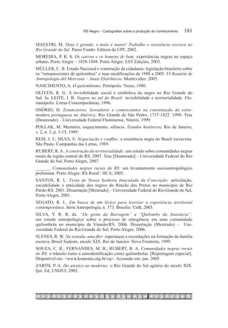 RS Negro – Cartografias sobre a produção do conhecimento	   181

MAESTRI, M. Deus é grande, o mato é maior! Trabalho e resistência escrava no
Rio Grande do Sul. Passo Fundo: Editora da UPF, 2002.
MOREIRA, P. R. S. Os cativos e os homens de bem: experiências negras no espaço
urbano. Porto Alegre – 1858-1888. Porto Alegre: EST Edições, 2003.
MÜLLER, C. B. Estado Nacional e construção da cidadania: legislação brasileira sobre
os “remanescentes de quilombos” e suas modificações de 1988 a 2005. VI Reunión de
Antropología del Mercosur – Anais Eletrônicos. Montevideo: 2005.
NASCIMENTO, A. O quilombismo. Petrópolis: Vozes, 1980.
OLIVEN, R. G. A invisibilidade social e simbólica do negro no Rio Grande do
Sul. In: LEITE, I. B. Negros no sul do Brasil: invisibilidade e territorialidade. Flo-
rianópolis: Letras Contemporâneas, 1996.
OSÓRIO, H. Estancieiros, lavradores e comerciantes na constituição da estre-
madura portuguesa na América: Rio Grande de São Pedro, 1737-1822. 1999. Tese
(Doutorado) – Universidade Federal Fluminense, Niterói, 1999.
POLLAK, M. Memória, esquecimento, silêncio. Estudos históricos, Rio de Janeiro,
v. 2, n. 3, p. 3-15, 1989.
REIS, J. J.; SILVA, E. Negociação e conflito: a resistência negra no Brasil escravista.
São Paulo: Companhia das Letras, 1989.
RUBERT, R. A. A construção da territorialidade: um estudo sobre comunidades negras
rurais da região central do RS. 2007. Tese [Doutorado] – Universidade Federal do Rio
Grande do Sul, Porto Alegre, 2007.
______. Comunidades negras rurais do RS: um levantamento socioantropológico
preliminar. Porto Alegre: RS-Rural / IICA, 2005.
SANTOS, R. L. Festa de Nossa Senhora Imaculada da Conceição: articulação,
sociabilidade e etnicidade dos negros do Rincão dos Pretos no município de Rio
Pardo-RS. 2001. Dissertação [Mestrado] – Universidade Federal do Rio Grande do Sul,
Porto Alegre, 2001.
SEGATO, R. L. Em busca de um léxico para teorizar a experiência territorial
contemporânea. Série Antropologia, n. 373. Brasília: UnB, 2005.
SILVA, V. R. R. da. “De gente da Barragem” a “Quilombo da Anastácia”:
um estudo antropológico sobre o processo de etnogênese em uma comunidade
quilombola no município de Viamão/RS. 2006. Dissertação (Mestrado) – Uni-
versidade Federal do Rio Grande do Sul, Porto Alegre, 2006.
SLENES, R. W. Na senzala, uma flor: esperanças e recordações na formação da família
escrava, Brasil Sudeste, século XIX. Rio de Janeiro: Nova Fronteira, 1999.
SOUZA, C. R.; FERNANDES, M. B.; RUBERT, R. A. Comunidades negras rurais
do RS: o trânsito rumo à autoidentificação como quilombolas. [Reportagem especial].
Disponível em: <www.koinonia.org.br/oq>. Acessado em: jun. 2005.
ZARTH, P. A. Do arcaico ao moderno: o Rio Grande do Sul agrário do século XIX.
Ijuí: Ed. UNIJUI, 2002.
 