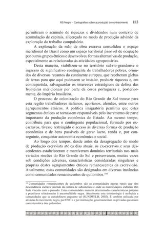 RS Negro – Cartografias sobre a produção do conhecimento	    183

permitiram o acúmulo de riquezas e dividendos num contexto de
acumulação de capitais, alicerçado no modo de produção advindo da
exploração do trabalho compulsório.
     A exploração da mão de obra escrava consolidou o espaço
meridional do Brasil como um espaço territorial passível de ocupação
por outros grupos étnicos e desenvolveu formas alternativas de produção,
especialmente as relacionadas às atividades agropecuárias.
     Desta maneira, viabilizou-se no território sul-rio-grandense o
ingresso de significativo contingente de trabalhadores pobres, oriun-
dos de diversos recantos do continente europeu, que receberam glebas
de terras para que aqui pudessem se instalar, produzir riquezas e, em
contrapartida, salvaguardar os interesses estratégicos de defesa das
fronteiras meridionais por parte da coroa portuguesa e, posterior-
mente, do Império brasileiro.
     O processo de colonização do Rio Grande do Sul trouxe para
esta região trabalhadores italianos, açorianos, alemães, entre outros
agrupamentos étnicos. A política imigratória permitiu que estes
segmentos étnicos se tornassem responsáveis pelo incremento de parte
importante da produção econômica do Estado. Ao mesmo tempo,
contribuiu para que o contingente populacional, formado por ex-
escravos, tivesse restringido o acesso às diversas formas de produção
econômica e de bens passíveis de gerar lucro, renda e, por con-
seguinte, conquistar autonomia econômica e social.
     Ao longo dos tempos, desde antes da desagregação do modo
de produção escravista até os dias atuais, os ex-escravos e seus des-
cendentes estabeleceram e mantiveram domínios territoriais nos mais
variados rincões do Rio Grande do Sul e preservaram, muitas vezes
sob condições adversas, características consideradas singulares e
próprias destes agrupamentos étnicos remanescentes da escravidão.
Atualmente, estas comunidades são designadas em diversas instâncias
como comunidades remanescentes de quilombos.104

   Comunidades remanescentes de quilombos são as comunidades negras rurais que têm
104	

descendência escrava vivendo da cultura de subsistência e onde as manifestações culturais têm
forte vínculo com o passado. Estas comunidades mantém determinadas características próprias
e peculiares relacionadas à ancestralidade negra. Atualmente esta terminologia é atribuída a
comunidades que se autodefinem enquanto tal (SUNDFELD, 2002). É também utilizada por
ativistas do movimento negro, por ONG’s e por instituições governamentais ou privadas que atuam
com a temática dos quilombos.
 