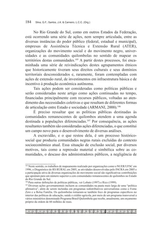 184	    Silva, G.F.; Santos, J.A. & Carneiro, L.C.C. (Org.)



      No Rio Grande do Sul, como em outros Estados da Federação,
está ocorrendo uma série de ações, nem sempre articulada, entre as
diversas instâncias do poder público (federal, estadual e municipal),
empresas de Assistência Técnica e Extensão Rural (ATER),
organizações do movimento social e do movimento negro, univer-
sidades e as comunidades quilombolas no sentido de mapear os
territórios destas comunidades.105 A partir destes processos, foi enca-
minhada uma série de reivindicações destes agrupamentos étnicos
que historicamente tiveram seus direitos culturais e seus domínios
territoriais desconsiderados e, raramente, foram contempladas com
ações de extensão rural, de investimentos em infraestrutura básica e de
incentivo à produção econômica autônoma.
      Tais ações podem ser consideradas como políticas públicas e
serão consideradas neste artigo como ações continuadas no tempo,
financiadas principalmente com recursos públicos, voltadas ao aten-
dimento das necessidades coletivas e que resultam de diferentes formas
de articulação entre Estado e sociedade (ARMANI, 2000).106
      É preciso ressaltar que as políticas públicas destinadas às
comunidades remanescentes de quilombos atendem a uma agenda
destinada a populações diferenciadas.107 Por consequência, as ações
resultantes também são consideradas ações diferenciadas, o que constitui
um campo novo para o desenvolvimento de diversas análises.
      A escravidão, e o que restou dela, é um processo histórico-
social que produziu comunidades negras rurais excluídas do contexto
socioeconômico atual. Essa situação de exclusão social, por diversos
motivos, tais como a repressão material e simbólica sobre as co-
munidades, o descaso dos administradores públicos, a negligência de

105	
     Neste sentido, os trabalhos de mapeamento realizado por organizações como o NUER/UFSC em
1996, o Diagnóstico do RS RURAL em 2005, as atividades desenvolvidas pelo INCRA em 2005 e
a participação ativa de diversas organizações do movimento social são significativas contribuições
que apontam para um número superior a cem comunidades remanescentes de quilombos no Estado
do Rio Grande do Sul.
106	
     Para outras definições de políticas públicas, ver Lobato (1997) e Rico (1999).
107	
     Diversas ações governamentais incluem as comunidades na pauta mais larga de uma “política
afirmativa”, além de serem incluídas em programas redistributivos universalistas como o Fome
Zero e a Bolsa Família. Os quilombolas tornaram-se também foco de programas específicos no
interior das políticas de educação, saúde e crédito agrícola, por meio de um programa transversal a
vários ministérios denominado Programa Brasil Quilombola que recebe, anualmente, um orçamento
próprio da ordem de 60 milhões de reais.
 