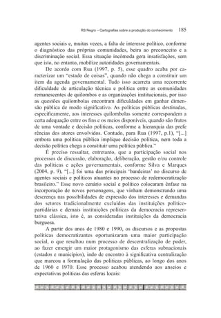 RS Negro – Cartografias sobre a produção do conhecimento	   185

agentes sociais e, muitas vezes, a falta de interesse político, conforme
o diagnóstico das próprias comunidades, beira ao preconceito e a
discriminação social. Essa situação incômoda gera insatisfações, sem
que isto, no entanto, mobilize autoridades governamentais.
      De acordo com Rua (1997, p. 5), esse quadro acaba por ca-
racterizar um “estado de coisas”, quando não chega a constituir um
item da agenda governamental. Tudo isso acarreta uma recorrente
dificuldade de articulação técnica e política entre as comunidades
remanescentes de quilombos e as organizações institucionais, por isso
as questões quilombolas encontram dificuldades em ganhar dimen-
são pública de modo significativo. As políticas públicas destinadas,
especificamente, aos interesses quilombolas somente correspondem a
certa adequação entre os fins e os meios disponíveis, quando são frutos
de uma vontade e decisão políticas, conforme a hierarquia das prefe
rências dos atores envolvidos. Contudo, para Rua (1997, p.1), “[...]
embora uma política pública implique decisão política, nem toda a
decisão política chega a constituir uma política pública.”
      É preciso ressaltar, entretanto, que a participação social nos
processos de discussão, elaboração, deliberação, gestão e/ou controle
das políticas e ações governamentais, conforme Silva e Marques
(2004, p. 9), “[...] foi uma das principais ‘bandeiras’ no discurso de
agentes sociais e políticos atuantes no processo de redemocratização
brasileiro.” Esse novo cenário social e político colocaram ênfase na
incorporação de novos personagens, que vinham demonstrando uma
descrença nas possibilidades de expressão dos interesses e demandas
dos setores tradicionalmente excluídos das instituições político-
partidárias e demais instituições políticas da democracia represen-
tativa clássica, isto é, as consideradas instituições da democracia
burguesa.
      A partir dos anos de 1980 e 1990, os discursos e as propostas
políticas democratizantes oportunizaram uma maior participação
social, o que resultou num processo de descentralização de poder,
ao fazer emergir um maior protagonismo das esferas subnacionais
(estados e municípios), indo de encontro à significativa centralização
que marcou a formulação das políticas públicas, ao longo dos anos
de 1960 e 1970. Esse processo acabou atendendo aos anseios e
expectativas políticas das esferas locais:
 