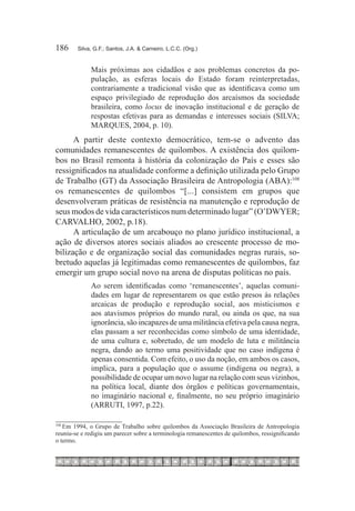 186	    Silva, G.F.; Santos, J.A. & Carneiro, L.C.C. (Org.)


             Mais próximas aos cidadãos e aos problemas concretos da po-
             pulação, as esferas locais do Estado foram reinterpretadas,
             contrariamente a tradicional visão que as identificava como um
             espaço privilegiado de reprodução dos arcaísmos da sociedade
             brasileira, como locus de inovação institucional e de geração de
             respostas efetivas para as demandas e interesses sociais (SILVA;
             MARQUES, 2004, p. 10).
      A partir deste contexto democrático, tem-se o advento das
comunidades remanescentes de quilombos. A existência dos quilom-
bos no Brasil remonta à história da colonização do País e esses são
ressignificados na atualidade conforme a definição utilizada pelo Grupo
de Trabalho (GT) da Associação Brasileira de Antropologia (ABA):108
os remanescentes de quilombos “[...] consistem em grupos que
desenvolveram práticas de resistência na manutenção e reprodução de
seus modos de vida característicos num determinado lugar” (O’DWYER;
CARVALHO, 2002, p.18).
      A articulação de um arcabouço no plano jurídico institucional, a
ação de diversos atores sociais aliados ao crescente processo de mo-
bilização e de organização social das comunidades negras rurais, so-
bretudo aquelas já legitimadas como remanescentes de quilombos, faz
emergir um grupo social novo na arena de disputas políticas no país.
             Ao serem identificadas como ‘remanescentes’, aquelas comuni-
             dades em lugar de representarem os que estão presos às relações
             arcaicas de produção e reprodução social, aos misticismos e
             aos atavismos próprios do mundo rural, ou ainda os que, na sua
             ignorância, são incapazes de uma militância efetiva pela causa negra,
             elas passam a ser reconhecidas como símbolo de uma identidade,
             de uma cultura e, sobretudo, de um modelo de luta e militância
             negra, dando ao termo uma positividade que no caso indígena é
             apenas consentida. Com efeito, o uso da noção, em ambos os casos,
             implica, para a população que o assume (indígena ou negra), a
             possibilidade de ocupar um novo lugar na relação com seus vizinhos,
             na política local, diante dos órgãos e políticas governamentais,
             no imaginário nacional e, finalmente, no seu próprio imaginário
             (ARRUTI, 1997, p.22).

   Em 1994, o Grupo de Trabalho sobre quilombos da Associação Brasileira de Antropologia
108	

reuniu-se e redigiu um parecer sobre a terminologia remanescentes de quilombos, ressignificando
o termo.
 
