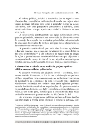 RS Negro – Cartografias sobre a produção do conhecimento	      187

      O debate político, jurídico e acadêmico que se segue à iden-
tificação das comunidades quilombolas demanda que sejam viabi-
lizadas políticas públicas com vistas a estimular formas de desen-
volvimento, sob uma perspectiva democrática e solidária, como
tentativa de fazer com que a pobreza e a miséria diminuam no con-
texto rural.
      À luz do debate constitucional e das ações institucionais sobre a
questão quilombola, instaura-se um novo ciclo de discussões acerca
do rearranjo da ocupação dos territórios quilombolas e da articulação
de uma série de projetos de políticas públicas para o atendimento às
demandas destas comunidades.
      A garantia constitucional, por meio dos decretos legislativos
e das leis estaduais que asseguram juridicamente a posse definitiva
das áreas quilombolas,109 é um indicativo da necessidade de adoção
de ações e procedimentos técnico-administrativos que objetivem a
recomposição do espaço territorial de um significativo contingente
populacional que, historicamente, teve seus domínios desrespeitados.
A observação e a reflexão sobre mediação, projeto e política
pública nas comunidades quilombolas
     O discurso recorrente em diversos setores – academia, movi-
mentos sociais, Estado etc. – é o de que a elaboração de políticas
públicas específicas para as comunidades de quilombos é importante
na perspectiva da construção de uma sociedade mais equânime.
Movimentos realizados nos últimos anos entre agências governa-
mentais, instituições acadêmicas, organizações não governamentais e
comunidades quilombolas têm dado visibilidade às comunidades negras
rurais, de um modo geral, expondo para a sociedade uma face pouco
conhecida no trato das questões sociais no Rio Grande do Sul.
     Ao apresentar programas de políticas públicas, o Estado justifica
sua intervenção e propõe como objetivos o combate à pobreza, à de-

  A questão fundiária, envolvendo a posse de áreas de terras secularmente ocupadas, é uma das
109	

mais importantes reivindicações das comunidades remanescentes de quilombos. A Constituição
de 1988, através de seu artigo 68 do ADCT, garante aos quilombolas o direito a posse definitiva
das suas terras; e o Decreto Lei 4887/03 dá ao INCRA a competência para a realização de todo o
processo de regularização fundiária das áreas dos quilombos no país. Diversos Estados da federação
constituíram legislação específica para tratar do tema. No RS, a Lei 11132/2001 garante a titulação
das terras quilombolas no Estado.
 
