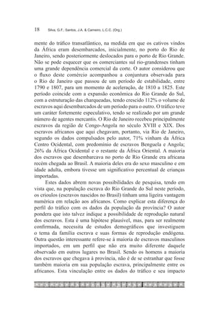 18	   Silva, G.F.; Santos, J.A. & Carneiro, L.C.C. (Org.)



mente do tráfico transatlântico, na medida em que os cativos vindos
da África eram desembarcados, inicialmente, no porto do Rio de
Janeiro, sendo posteriormente deslocados para o porto de Rio Grande.
Não se pode esquecer que os comerciantes sul rio-grandenses tinham
uma grande dependência comercial da corte. O autor considerou que
o fluxo deste comércio acompanhou a conjuntura observada para
o Rio de Janeiro que passou de um período de estabilidade, entre
1790 e 1807, para um momento de aceleração, de 1810 a 1825. Este
período coincide com a expansão econômica do Rio Grande do Sul,
com a estruturação das charqueadas, tendo crescido 112% o volume de
escravos aqui desembarcados de um período para o outro. O tráfico teve
um caráter fortemente especulativo, tendo se realizado por um grande
número de agentes mercantis. O Rio de Janeiro recebeu principalmente
escravos da região de Congo-Angola no século XVIII e XIX. Dos
escravos africanos que aqui chegavam, portanto, via Rio de Janeiro,
segundo os dados compulsados pelo autor, 71% vinham da África
Centro Ocidental, com predomínio de escravos Benguela e Angola;
26% da África Ocidental e o restante da África Oriental. A maioria
dos escravos que desembarcava no porto de Rio Grande era africana
recém chegada ao Brasil. A maioria deles era do sexo masculino e em
idade adulta, embora tivesse um significativo percentual de crianças
importadas.
      Estes dados abrem novas possibilidades de pesquisa, tendo em
vista que, na população escrava do Rio Grande do Sul neste período,
os crioulos (escravos nascidos no Brasil) tinham uma ligeira vantagem
numérica em relação aos africanos. Como explicar esta diferença do
perfil do tráfico com os dados da população da província? O autor
pondera que isto talvez indique a possibilidade de reprodução natural
dos escravos. Esta é uma hipótese plausível, mas, para ser realmente
confirmada, necessita de estudos demográficos que investiguem
o tema da família escrava e suas formas de reprodução endógena.
Outra questão interessante refere-se à maioria de escravos masculinos
importados, em um perfil que não era muito diferente daquele
observado em outros lugares no Brasil. Sendo os homens a maioria
dos escravos que chegava à província, não é de se estranhar que fosse
também maioria em sua população escrava, principalmente entre os
africanos. Esta vinculação entre os dados do tráfico e seu impacto
 