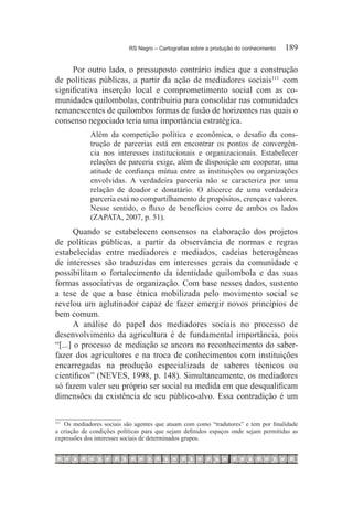 RS Negro – Cartografias sobre a produção do conhecimento	   189

     Por outro lado, o pressuposto contrário indica que a construção
de políticas públicas, a partir da ação de mediadores sociais111  com
significativa inserção local e comprometimento social com as co-
munidades quilombolas, contribuiria para consolidar nas comunidades
remanescentes de quilombos formas de fusão de horizontes nas quais o
consenso negociado teria uma importância estratégica.
             Além da competição política e econômica, o desafio da cons-
             trução de parcerias está em encontrar os pontos de convergên-
             cia nos interesses institucionais e organizacionais. Estabelecer
             relações de parceria exige, além de disposição em cooperar, uma
             atitude de confiança mútua entre as instituições ou organizações
             envolvidas. A verdadeira parceria não se caracteriza por uma
             relação de doador e donatário. O alicerce de uma verdadeira
             parceria está no compartilhamento de propósitos, crenças e valores.
             Nesse sentido, o fluxo de benefícios corre de ambos os lados
             (ZAPATA, 2007, p. 51).
       Quando se estabelecem consensos na elaboração dos projetos
de políticas públicas, a partir da observância de normas e regras
estabelecidas entre mediadores e mediados, cadeias heterogêneas
de interesses são traduzidas em interesses gerais da comunidade e
possibilitam o fortalecimento da identidade quilombola e das suas
formas associativas de organização. Com base nesses dados, sustento
a tese de que a base étnica mobilizada pelo movimento social se
revelou um aglutinador capaz de fazer emergir novos princípios de
bem comum.
       A análise do papel dos mediadores sociais no processo de
desenvolvimento da agricultura é de fundamental importância, pois
“[...] o processo de mediação se ancora no reconhecimento do saber-
fazer dos agricultores e na troca de conhecimentos com instituições
encarregadas na produção especializada de saberes técnicos ou
científicos” (NEVES, 1998, p. 148). Simultaneamente, os mediadores
só fazem valer seu próprio ser social na medida em que desqualificam
dimensões da existência de seu público-alvo. Essa contradição é um


   Os mediadores sociais são agentes que atuam com como “tradutores” e tem por finalidade
111		

a criação de condições políticas para que sejam definidos espaços onde sejam permitidas as
expressões dos interesses sociais de determinados grupos.
 