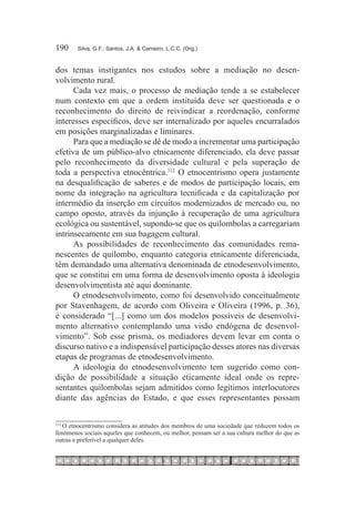 190	    Silva, G.F.; Santos, J.A. & Carneiro, L.C.C. (Org.)



dos temas instigantes nos estudos sobre a mediação no desen-
volvimento rural.
      Cada vez mais, o processo de mediação tende a se estabelecer
num contexto em que a ordem instituída deve ser questionada e o
reconhecimento do direito de reivindicar a reordenação, conforme
interesses específicos, deve ser internalizado por aqueles encurralados
em posições marginalizadas e liminares.
      Para que a mediação se dê de modo a incrementar uma participação
efetiva de um público-alvo etnicamente diferenciado, ela deve passar
pelo reconhecimento da diversidade cultural e pela superação de
toda a perspectiva etnocêntrica.112 O etnocentrismo opera justamente
na desqualificação de saberes e de modos de participação locais, em
nome da integração na agricultura tecnificada e da capitalização por
intermédio da inserção em circuitos modernizados de mercado ou, no
campo oposto, através da injunção à recuperação de uma agricultura
ecológica ou sustentável, supondo-se que os quilombolas a carregariam
intrinsecamente em sua bagagem cultural.
      As possibilidades de reconhecimento das comunidades rema-
nescentes de quilombo, enquanto categoria etnicamente diferenciada,
têm demandado uma alternativa denominada de etnodesenvolvimento,
que se constitui em uma forma de desenvolvimento oposta à ideologia
desenvolvimentista até aqui dominante.
      O etnodesenvolvimento, como foi desenvolvido conceitualmente
por Stavenhagem, de acordo com Oliveira e Oliveira (1996, p. 36),
é considerado “[...] como um dos modelos possíveis de desenvolvi-
mento alternativo contemplando uma visão endógena de desenvol-
vimento”. Sob esse prisma, os mediadores devem levar em conta o
discurso nativo e a indispensável participação desses atores nas diversas
etapas de programas de etnodesenvolvimento.
      A ideologia do etnodesenvolvimento tem sugerido como con-
dição de possibilidade a situação eticamente ideal onde os repre-
sentantes quilombolas sejam admitidos como legítimos interlocutores
diante das agências do Estado, e que esses representantes possam


   O etnocentrismo considera as atitudes dos membros de uma sociedade que reduzem todos os
112	

fenômenos sociais aqueles que conhecem, ou melhor, pensam ser a sua cultura melhor do que as
outras e preferível a qualquer deles.
 