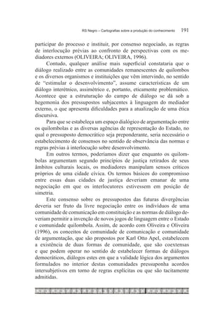 RS Negro – Cartografias sobre a produção do conhecimento	   191

participar do processo e instituir, por consenso negociado, as regras
de interlocução prévias ao confronto de perspectivas com os me-
diadores externos (OLIVEIRA; OLIVEIRA, 1996).
      Contudo, qualquer análise mais superficial constataria que o
diálogo realizado entre as comunidades remanescentes de quilombos
e os diversos organismos e instituições que vêm intervindo, no sentido
de “estimular o desenvolvimento”, assume características de um
diálogo interétnico, assimétrico e, portanto, eticamente problemático.
Acontece que a estruturação do campo de diálogo se dá sob a
hegemonia dos pressupostos subjacentes à linguagem do mediador
externo, o que apresenta dificuldades para a atualização de uma ética
discursiva.
      Para que se estabeleça um espaço dialógico de argumentação entre
os quilombolas e as diversas agências de representação do Estado, no
qual o pressuposto democrático seja preponderante, seria necessário o
estabelecimento de consensos no sentido de observância das normas e
regras prévias à interlocução sobre desenvolvimento.
      Em outros termos, poderíamos dizer que enquanto os quilom-
bolas argumentam segundo princípios de justiça retirados de seus
âmbitos culturais locais, os mediadores manipulam sensos críticos
próprios de uma cidade cívica. Os termos básicos do compromisso
entre essas duas cidades de justiça deveriam emanar de uma
negociação em que os interlocutores estivessem em posição de
simetria.
      Este consenso sobre os pressupostos das futuras divergências
deveria ser fruto da livre negociação entre os indivíduos de uma
comunidade de comunicação em constituição e as normas de diálogo de-
veriam permitir a invenção de novos jogos de linguagem entre o Estado
e comunidade quilombola. Assim, de acordo com Oliveira e Oliveira
(1996), os conceitos de comunidade de comunicação e comunidade
de argumentação, que são propostos por Karl Otto Apel, estabelecem
a existência de duas formas de comunidade, que são coextensas
e que podem operar no sentido de estabelecer formas de diálogos
democráticos, diálogos estes em que a validade lógica dos argumentos
formulados no interior destas comunidades pressuponha acordos
intersubjetivos em torno de regras explícitas ou que são tacitamente
admitidas.
 