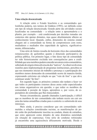 192	   Silva, G.F.; Santos, J.A. & Carneiro, L.C.C. (Org.)



Uma relação desencaixada
      A relação entre o Estado brasileiro e as comunidades qui-
lombolas poderia, nos termos de Giddens (1991), ser definida como
um tipo de relação desencaixada. Grande parte das atividades sociais
localizadas na comunidade – a relação entre a aposentadoria e o
plantio, por exemplo – está condicionada por decisões tomadas em
contextos não apenas distantes, mas quase absolutamente alheios ao
conhecimento local. Quando, enfim, dimensões do sistema estatal
chegam até a comunidade na forma de compromissos com rosto,
mediadores e mediados têm capacidade de agência, significativa-
mente, diferenciados.
      Uma série de limites ressalta do horizonte ético das comunidades
remanescentes de quilombos quanto à dimensão participativa da
política pública. Em primeiro lugar, o fato desse tipo de comunidade
ter sido historicamente excluída tem consequências para a credi-
bilidade que seus membros podem conceder aos atores extra-comunitários,
sobretudo de origem étnica diversa da dos “nativos”. Ao observar diversas
reuniões para implementação de programas institucionais, percebeu-se
que nos momentos iniciais do trabalho a presença e a participação dos
membros menos destacados da comunidade ocorre de maneira tímida,
expressando ceticismo em relação ao que “vem de fora” e que deve
continuar sendo “de fora”.
      Em segundo lugar, os primeiros contatos não tardam a fazer ver
que todos os participantes externos dessa arena estão especializados
nos temas organizativos em questão, o que reduz os membros da
comunidade à posição de leigos, aprendizes e, por vezes, de es-
pectadores de contendas que lhes transcendem.
      Nessas circunstâncias, quando chamados à participação, é difícil
que os membros de tais comunidades não tenham receio em cair em
uma das tantas armadilhas criadas para o controle e a submissão de seus
interesses.
      Mais ainda, é preciso considerar que em comunidades sub-
metidas a relações consideradas racistas, as manifestações de po-
der estão tão profundamente inscritas na conduta, diante de estranhos,
que estes aparecem como dotados de uma dramática autoridade
em situação de copresença. Uma série de condutas rotinizadas
já encaminha uma aquiescência difusamente motivada. Desde o
 