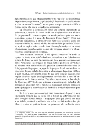 RS Negro – Cartografias sobre a produção do conhecimento	    193

persistente silêncio que educadamente ouve o “de fora” até a humildade
expressa no cumprimentar, o quilombola já de antemão se predispõe em
aceitar os termos “externos”, até ao ponto em que sua territorialidade
física e moral não esteja visivelmente ameaçada.
      Se tomarmos a comunidade como um sistema segmentado de
parentesco, a questão é: como se dá seu acoplamento a um sistema
de programas de combate à pobreza, ou de políticas públicas assis-
tencialistas como é o caso do Programa Fome Zero?113 Com sua
estrutura burocrática, a administração pública se constitui como um
sistema estranho ao mundo vivido da comunidade quilombola. Entra-
se aqui na espiral reflexiva de uma observação recíproca de auto-
observadores estranhos entre si, que não consegue dissolver a obscu-
ridade da intransparência recíproca.
      Para poderem “entender” e não apenas “observar” o modo de
operar, enquanto autorreferência de um outro sistema, os dois sistemas
teriam de dispor de uma linguagem que fosse comum, ao menos em
parte. Para que as informações do poder público pudessem ser “lidas”,
no sistema local seria necessário produzir compatibilidades entre os
dois jogos de linguagem; o jogo de linguagem local, que embasa os
princípios de uma cidade doméstica; e a linguagem da política pública,
a qual envolve, geralmente, mais do que uma simples decisão, mas
requer diversas ações estrategicamente selecionadas, a fim de im-
plementar as decisões tomadas. Fica claro, nesse caso, a formulação
de Habermas (1998) de que sistemas semanticamente fechados não
conseguem encontrar por si mesmos a linguagem comum necessária
para a percepção e a articulação de medidas e aspectos relevantes para
a sociedade.
      Se é certo que para conseguir isso encontra-se disponível uma
linguagem comum que se situa sob o limiar de diferenciação dos
ditos códigos especializados – linguagem esta que circula em toda
a sociedade, tendo sido utilizada nas redes periféricas da esfera pú-
blica –, então se poderia tomar os processos de mediação como


   O Programa Fome Zero tem sido um dos principais programas de assistência social do
113	

Governo do País, desde a posse do Presidente Luis Inácio Lula da Silva, em 2002, reunindo
uma série de políticas públicas articuladas entre si, que permitem às famílias carentes recursos
financeiros.
 