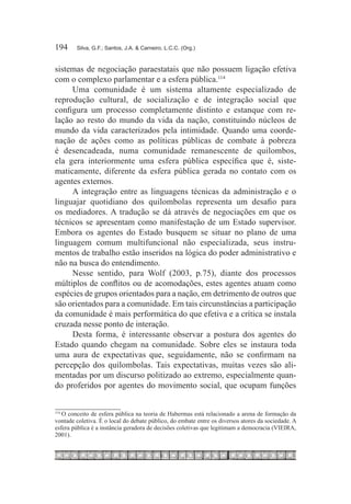 194	    Silva, G.F.; Santos, J.A. & Carneiro, L.C.C. (Org.)



sistemas de negociação paraestatais que não possuem ligação efetiva
com o complexo parlamentar e a esfera pública.114
     Uma comunidade é um sistema altamente especializado de
reprodução cultural, de socialização e de integração social que
configura um processo completamente distinto e estanque com re-
lação ao resto do mundo da vida da nação, constituindo núcleos de
mundo da vida caracterizados pela intimidade. Quando uma coorde-
nação de ações como as políticas públicas de combate à pobreza
é desencadeada, numa comunidade remanescente de quilombos,
ela gera interiormente uma esfera pública específica que é, siste-
maticamente, diferente da esfera pública gerada no contato com os
agentes externos.
     A integração entre as linguagens técnicas da administração e o
linguajar quotidiano dos quilombolas representa um desafio para
os mediadores. A tradução se dá através de negociações em que os
técnicos se apresentam como manifestação de um Estado supervisor.
Embora os agentes do Estado busquem se situar no plano de uma
linguagem comum multifuncional não especializada, seus instru-
mentos de trabalho estão inseridos na lógica do poder administrativo e
não na busca do entendimento.
     Nesse sentido, para Wolf (2003, p.75), diante dos processos
múltiplos de conflitos ou de acomodações, estes agentes atuam como
espécies de grupos orientados para a nação, em detrimento de outros que
são orientados para a comunidade. Em tais circunstâncias a participação
da comunidade é mais performática do que efetiva e a crítica se instala
cruzada nesse ponto de interação.
     Desta forma, é interessante observar a postura dos agentes do
Estado quando chegam na comunidade. Sobre eles se instaura toda
uma aura de expectativas que, seguidamente, não se confirmam na
percepção dos quilombolas. Tais expectativas, muitas vezes são ali-
mentadas por um discurso politizado ao extremo, especialmente quan-
do proferidos por agentes do movimento social, que ocupam funções


   O conceito de esfera pública na teoria de Habermas está relacionado a arena de formação da
114	

vontade coletiva. É o local do debate público, do embate entre os diversos atores da sociedade. A
esfera pública é a instância geradora de decisões coletivas que legitimam a democracia (VIEIRA,
2001).
 