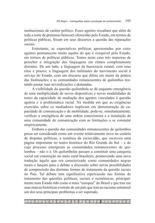 RS Negro – Cartografias sobre a produção do conhecimento	   195

institucionais de caráter político. Esses agentes ressaltam que além de
toda a sorte de pretensas benesses oferecidas pelo Estado, em termos de
políticas públicas, frisam em seus discursos a questão das reparações
sociais.
      Entretanto, as expectativas políticas apresentadas por estes
agentes permanecem muito aquém do que é exequível pelo Estado,
em termos de políticas públicas. Temos neste caso três maneiras de
perceber a integração das linguagens em ritmos completamente
distintos. De um lado, a linguagem da burocracia estatal, com seus
ritos e prazos; a linguagem dos militantes do movimento social à
serviço do Estado, com um discurso que difere em muito da prática
das Instituições; e as comunidades remanescentes de quilombos ten-
tando pautar suas reivindicações e demandas.
      A visibilidade da questão quilombola se dá enquanto emergência
de uma multiplicidade de novos dispositivos e novas modalidades de
testes da capacidade de mediação dos agentes vinculados à questão
agrária e à problemática racial. Na medida em que as exigências
exercidas sobre os mediadores implicam em demonstração de ca-
pacidade de comunicação e de mobilidade, pode-se, simultaneamente,
verificar a emergência de uma ordem conexionista e a instalação de
uma comunidade de comunicação com as limitações a se constatar
empiricamente.
      Embora a questão das comunidades remanescentes de quilombos
possa ser considerada como um evento relativamente novo no cenário
de disputas políticas, a temática da escravidão, que escreveu uma
página importante no teatro histórico do Rio Grande do Sul – e de
cujo processo emergiram as comunidades remanescentes de qui-
lombos – não o é. Os quilombolas passam a constituir uma categoria
social em construção no meio rural brasileiro, promovendo uma nova
tradução àquilo que era caracterizado como comunidades negras
rurais e lançam para o debate a discussão sobre novas possibilidades
de compreensão das distintas formas de tratamento da questão raciais
no País. Tal debate tem significativa repercussão nas formas de
tratamento das questões políticas, sociais e econômicas, principal-
mente num Estado tido como o mais “europeu” do Brasil e que traz em
suas marcas históricas o retrato de um país que tem no racismo estrutural
um dos seus principais problemas a ser superado.
 