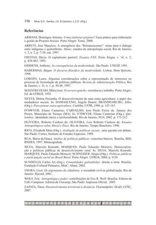 196	   Silva, G.F.; Santos, J.A. & Carneiro, L.C.C. (Org.)



Referências
ARMANI, Domingos Antonio. Como elaborar projetos? Guia prático para elaboração
e gestão de Projetos Sociais. Porto Alegre: Tomo, 2000.
ARRUTI, José Maurício. A emergência dos “Remanescentes”: notas para o diálogo
entre indígenas e quilombolas. Mana: estudos de antropologia social, Rio de Janeiro,
v. 3, n. 2, p. 7-38, out. 1997.
FREITAS, Décio. O capitalismo pastoril. Ensaios FEE, Porto Alegre, v. 14, n. 2,
p. 438-465, 1993.
GIDDENS, Anthony. As consequências da modernidade. São Paulo: UNESP, 1991.
HABERMAS, Jürgen. O discurso filosófico da modernidade. Lisboa: Dom Quixote,
1998.
LOBATO, Laura. Algumas considerações sobre a representação de interesses no
processo de formulação de políticas públicas. Revista de Administração Pública, Rio
de Janeiro, v. 31, n. 1, p. 30-48, 1997.
MAESTRI FILHO, Mário José. O escravo gaúcho: resistência e trabalho. Porto Alegre:
Ed. da UFRGS, 1993.
NEVES, Delma Pessanha. O desenvolvimento de uma outra agricultura: o papel dos
mediadores sociais. In: DAMASCENO, Ângela Duarte; BRANDENBURG, Alfio.
(Org.). Para pensar outra agricultura. Curitiba: UFPR, 1998. p. 147-167.
O’DWYER, Eliane Cantarino; CARVALHO, José Paulo Freire de. Jamary dos
Pretos, Município de Turiaçu (MA). In: O’DWYER, Eliane Cantarino (Org.). Qui-
lombos: identidade étnica e territorialidade. Rio de Janeiro: FGV, 2002. p. 173-212.
OLIVEIRA, Roberto Cardoso de; OLIVEIRA, Luis Roberto Cardoso de. Ensaios
Antropológicos sobre Moral e Ética. Rio de Janeiro: Tempo Brasileiro, 1996.
RICO, Elizabeth Melo (Org.). Avaliação de políticas sociais: uma questão em debate.
São Paulo: Cortez, Instituto de Estudos Especiais, 1999.
RUA, Maria da Graça. Análise de políticas públicas: conceitos básicos. Brasília, BID,
BNDES, 1997. Mimeografado.
SILVA, Marcelo Kunrath; MARQUES, Paulo Eduardo Moruzzi. Democratiza-
ção e políticas públicas de desenvolvimento rural. In: SILVA, Marcelo Kunrath;
MARQUES, Paulo Eduardo Moruzzi; SCHNEIDER, Sérgio (Org.). Políticas públicas
e participação social no Brasil Rural. Porto Alegre: Ufrgs, 2004. p. 9-20.
SUNDFELD, Carlos Ari (Org.). Comunidades quilombolas: direito a terra. Brasília:
Fundação Cultural Palmares, MinC: Abaré, 2002.
VIEIRA, Liszt. Os argonautas da cidadania: a sociedade civil na globalização. Rio de
Janeiro: Record, 2001.
WOLF, Eric. Antropologia e poder: contribuições de Eric R. Wolf. Brasília: Editora da
Unb; Campinas: Editora da Unicamp; São Paulo: Imprensa Oficial, 2003.
ZAPATA, Tânia. Desenvolvimento territorial a distância. Florianópolis: SEaD, UFSC,
2007.
 